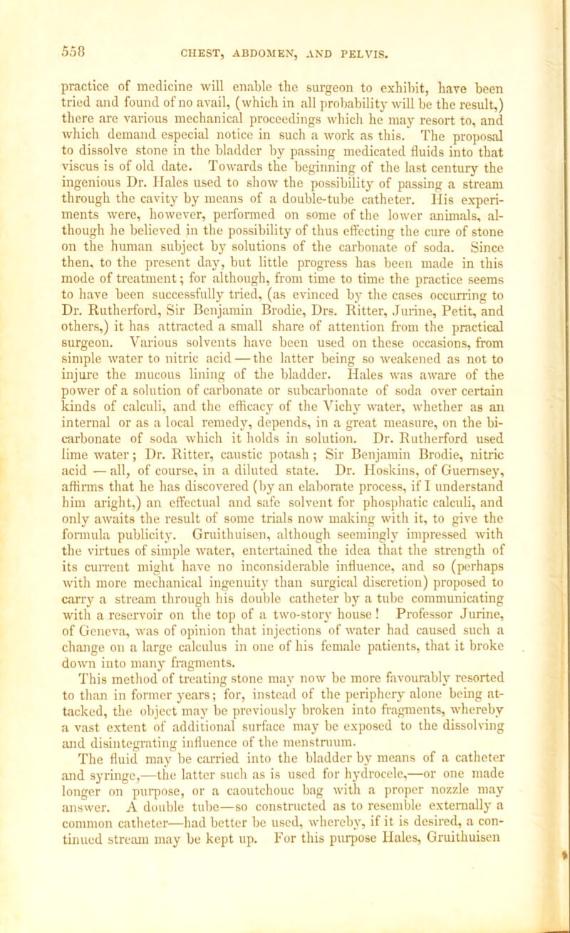 practice of medicine will enable the surgeon to exhibit, have been tried and found of no avail, (which in all probability will be the result,) there are various mechanical proceedings which he may resort to, and which demand especial notice in such a work as this. The proposal to dissolve stone in the bladder by passing medicated fluids into that viscus is of old date. Towards the beginning of the last century the ingenious Dr. Hales used to show the possibility of passing a stream through the cavity by means of a double-tube catheter. His experi- ments were, however, performed on some of the lower animals, al- though he believed in the possibility of thus effecting the cure of stone on the human subject by solutions of the carbonate of soda. Since then, to the present day, but little progress has been made in this mode of treatment; for although, from time to time the practice seems to have been successfully tried, (as evinced by the cases occurring to Dr. Rutherford, Sir Benjamin Brodie, Drs. Ritter, Jurine, Petit, and others,) it has attracted a small share of attention from the practical surgeon. Various solvents have been used on these occasions, from simple water to nitric acid — the latter being so weakened as not to injure the mucous lining of the bladder. Hales was aware of the power of a solution of carbonate or subcarbonate of soda over certain kinds of calculi, and the efficacy of the Vichy water, whether as an internal or as a local remedy, depends, in a great measure, on the bi- carbonate of soda which it holds in solution. Dr. Rutherford used lime water; Dr. Ritter, caustic potash; Sir Benjamin Brodie, nitric acid — all, of course, in a diluted state. Dr. Hoskins, of Guernsey, affirms that he has discovered (by an elaborate process, if I understand him aright,) an effectual and safe solvent for phosphatic calculi, and only awaits the result of some trials now making with it, to give the formula publicity. Gruithuisen, although seemingly impressed with the virtues of simple water, entertained the idea that the strength of its current might have no inconsiderable influence, and so (perhaps with more mechanical ingenuity than surgical discretion) proposed to cany a stream through his double catheter by a tube communicating with a reservoir on the top of a two-story house! Professor Jurine, of Geneva, was of opinion that injections of water had caused such a change on a large calculus in one of his female patients, that it broke down into many fragments. This method of treating stone may now be more favourably resorted to than in former years; for, instead of the periphery alone being at- tacked, the object may be previously broken into fragments, whereby a vast extent of additional surface may be exposed to the dissolving and disintegrating influence of the menstruum. The fluid may be carried into the bladder by means of a catheter and syringe,—the latter such as is used for hydrocele,—or one made longer on purpose, or a caoutchouc bag with a proper nozzle may answer. A double tube—so constructed as to resemble externally a common catheter—had better be used, whereby, if it is desired, a con- tinued stream may be kept up. For this purpose Hales, Gruithuisen