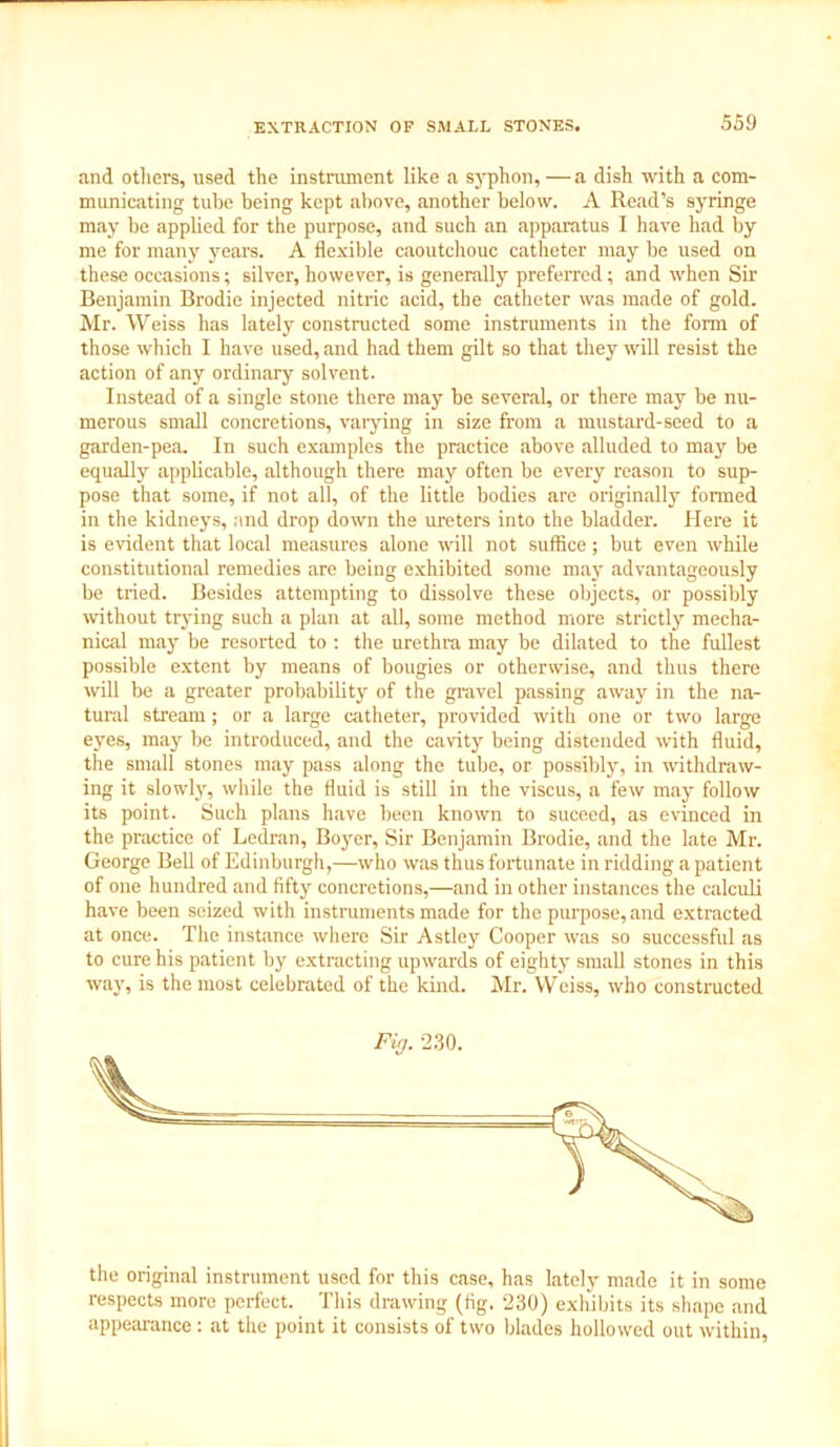 EXTRACTION OF SMALL STONES. and others, used the instrument like a syphon, — a dish with a com- municating tube being kept above, another below. A Read’s syringe may be applied for the purpose, and such an apparatus I have had by me for many years. A flexible caoutchouc catheter may be used on these occasions; silver, however, is generally preferred; and when Sir Benjamin Brodie injected nitric acid, the catheter was made of gold. Mr. Weiss has lately constructed some instruments in the form of those which I have used, and had them gilt so that they will resist the action of any ordinary solvent. Instead of a single stone there may be several, or there may be nu- merous small concretions, varying in size from a mustard-seed to a garden-pea. In such examples the practice above alluded to may be equally applicable, although there may often be every reason to sup- pose that some, if not all, of the little bodies are originally formed in the kidneys, and drop down the ureters into the bladder. Here it is evident that local measures alone will not suffice; but even while constitutional remedies are being exhibited some may advantageously be tried. Besides attempting to dissolve these objects, or possibly without trying such a plan at all, some method more strictly mecha- nical may be resorted to ; the urethra may be dilated to the fullest possible extent by means of bougies or otherwise, and thus there will be a greater probability of the gravel passing away in the na- tural stream; or a large catheter, provided with one or two large eyes, may be introduced, and the cavity being distended with fluid, the small stones may pass along the tube, or possibly, in withdraw- ing it slowly, while the fluid is still in the viscus, a few may follow its point. Such plans have been known to suceed, as evinced in the practice of Ledran, Boyer, Sir Benjamin Brodie, and the late Mr. George Bell of Edinburgh,—who was thus fortunate in ridding a patient of one hundred and fifty concretions,—and in other instances the calculi have been seized with instruments made for the purpose, and extracted at once. The instance where Sir Astley Cooper was so successful as to cure his patient by extracting upwards of eighty small stones in this way, is the most celebrated of the kind. Mr. Weiss, who constructed Fin. 2.30. the original instrument used for this case, has lately made it in some respects more perfect. This drawing (fig. 230) exhibits its shape and appearance: at the point it consists of two blades hollowed out within,