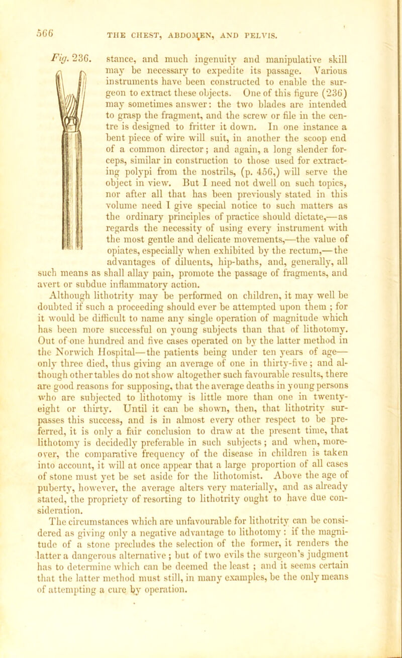 Fig. 236. stance, and much ingenuity and manipulative skill n may be necessary to expedite its passage. Various 111 11 instruments have been constructed to enable the sur- wwftJ geon t0 extract tliese objects. One of this figure (236) Wfl may sometimes answer: the two blades are intended yi/fiL to grasp the fragment, and the screw or file in the cen- Wjl tre is designed to fritter it down. In one instance a bent piece of wire will suit, in another the scoop end of a common director; and again, a long slender for- ceps, similar in construction to those used for extract- ing polypi from the nostrils, (p. 456,) will serve the object in view. But I need not dwell on such topics, nor after all that has been previously stated in this volume need I give special notice to such matters as the ordinary principles of practice should dictate,—as regards the necessity of using every instrument with the most gentle and delicate movements,—the value of fl opiates, especially when exhibited by the rectum,— the advantages of diluents, hip-baths, and, generally, all such means as shall allay pain, promote the passage of fragments, and avert or subdue inflammatory action. Although lithotrity may be performed on children, it may well be doubted if such a proceeding should ever be attempted upon them ; for it would be difficult to name any single operation of magnitude which has been more successful on young subjects than that of lithotomy. Out of one hundred and five cases operated on by the latter method in the Norwich Hospital—the patients being under ten years of age— only three died, thus giving an average of one in thirty-five; and al- though othertables do not show altogether such favourable results, there are good reasons for supposing, that the average deaths in young persons who are subjected to lithotomy is little more than one in twenty- eight or thirty. Until it can be shown, then, that lithotrity sur- passes this success, and is in almost every other respect to be pre- ferred, it is only a fair conclusion to draw at the present time, that lithotomy is decidedly preferable in such subjects; and when, more- over, the comparative frequency of the disease in children is taken into account, it will at once appear that a large proportion of all cases of stone must yet be set aside for the lithotomist. Above the age of puberty, however, the average alters very materially, and as already stated, the propriety of resorting to lithotrity ought to have due con- sideration. The circumstances which are unfavourable for lithotrity can be consi- dered as giving only a negative advantage to lithotomy: if the magni- tude of a stone precludes the selection of the former, it renders the latter a dangerous alternative ; but of two evils the surgeon’s judgment has to determine which can be deemed the least ; and it seems certain that the latter method must still, in many examples, be the only means of attempting a cure by operation.