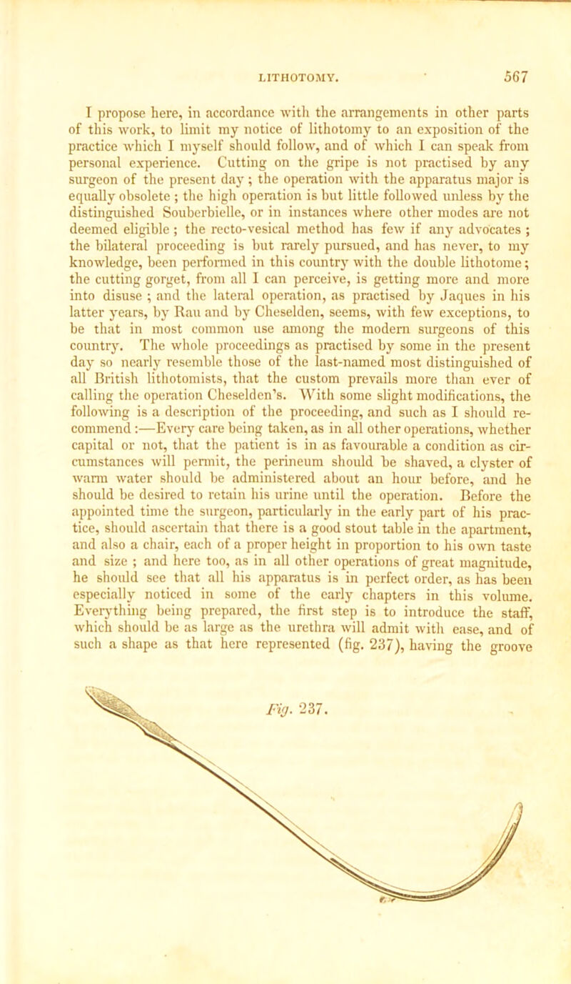 I propose here, in accordance with the arrangements in other parts of this work, to limit my notice of lithotomy to an exposition of the practice which I myself should follow, and of which I can speak from personal experience. Cutting on the gripe is not practised by any surgeon of the present day; the operation with the apparatus major is equally obsolete ; the high operation is hut little followed unless by the distinguished Souberbielle, or in instances where other modes are not deemed eligible ; the recto-vesical method has few if any advocates ; the bilateral proceeding is but rarely pursued, and has never, to my knowledge, been performed in this country with the double lithotome; the cutting gorget, from all I can perceive, is getting more and more into disuse ; and the lateral operation, as practised by Jaques in his latter years, by Rau and by Cheselden, seems, with few exceptions, to be that in most common use among the modem surgeons of this country. The whole proceedings as practised by some in the present day so nearly resemble those of the last-named most distinguished of all British lithotomists, that the custom prevails more than ever of calling the operation Cheselden’s. With some slight modifications, the following is a description of the proceeding, and such as I should re- commend :—Every care being taken, as in all other operations, whether capital or not, that the patient is in as favourable a condition as cir- cumstances will permit, the perineum should be shaved, a clyster of warm water should be administered about an hour before, and he should be desired to retain his urine until the operation. Before the appointed time the surgeon, particularly in the early part of his prac- tice, should ascertain that there is a good stout table in the apartment, and also a chair, each of a proper height in proportion to his own taste and size ; and here too, as in all other operations of great magnitude, he should see that all his apparatus is in perfect order, as has been especially noticed in some of the early chapters in this volume. Everything being prepared, the first step is to introduce the staff, which should be as large as the urethra will admit with ease, and of such a shape as that here represented (fig. 237), having the groove