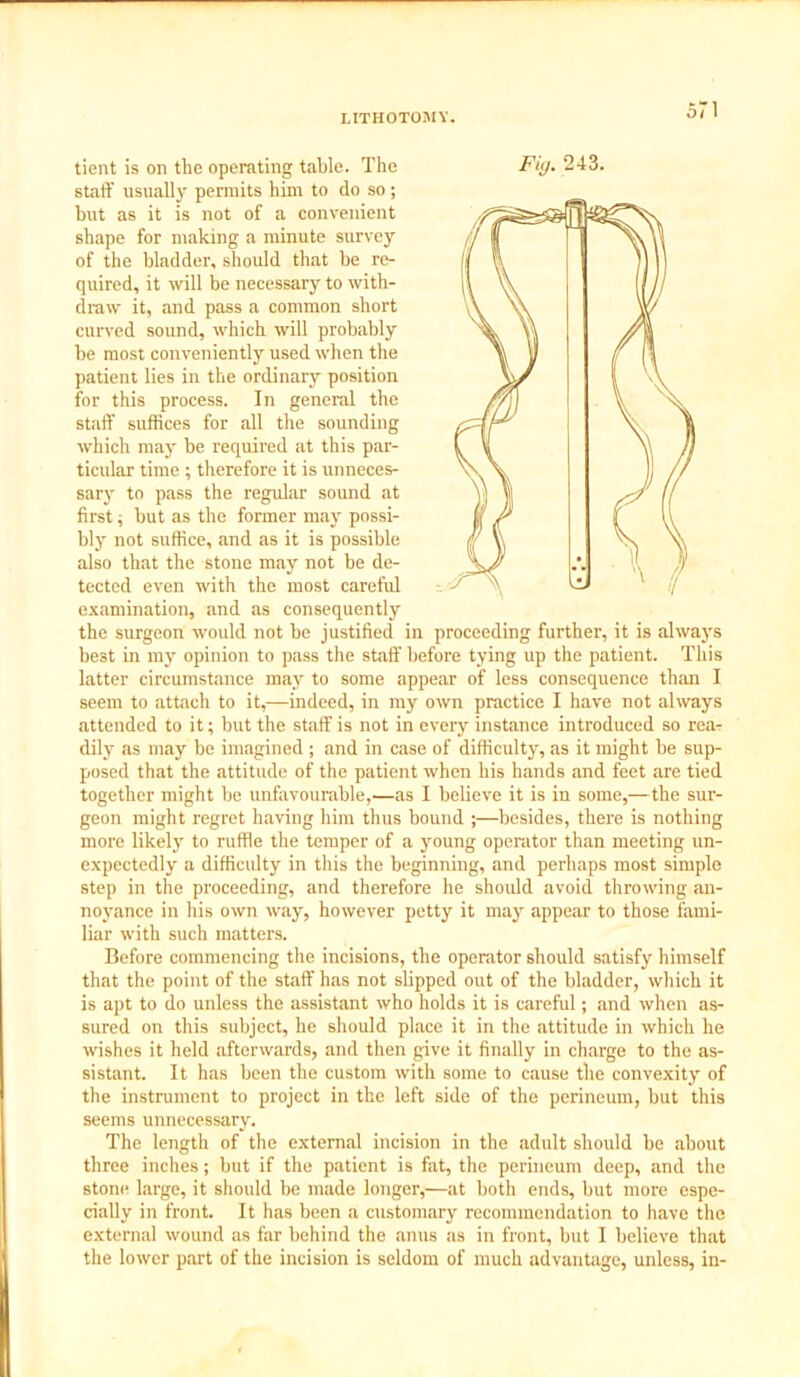 51 staff usually permits him to do so; but as it is not of a convenient shape for making a minute survey of the bladder, should that be re- quired, it will be necessary to with- draw it, and pass a common short curved sound, which will probably be most conveniently used when the patient lies in the ordinary position for this process. In general the staff suffices for all the sounding which may be required at this par- ticular time ; therefore it is unneces- sary to pass the regular sound at first, but as the former may possi- bly not suffice, and as it is possible also that the stone may not be de- tected even with the most careful examination, and as consequently the surgeon would not he justified in proceeding further, it is always best in my opinion to pass the staff before tying up the patient. This latter circumstance may to some appear of less consequence than I seem to attach to it,—indeed, in my own practice I have not always attended to it; but the staff is not in every instance introduced so rear dily as may be imagined ; and in case of difficulty, as it might be sup- posed that the attitude of the patient when his hands and feet are tied together might be unfavourable,—as I believe it is in some,—the sur- geon might regret having him thus bound ;—besides, there is nothing more likely to ruffle the temper of a young operator than meeting un- expectedly a difficulty in this the beginning, and perhaps most simple step in the proceeding, and therefore he should avoid throwing an- noyance in his own way, however petty it may appear to those fami- liar with such matters. Before commencing the incisions, the operator should satisfy himself that the point of the staff has not slipped out of the bladder, which it is apt to do unless the assistant who holds it is careful; and when as- sured on this subject, he should place it in the attitude in which he wishes it held afterwards, and then give it finally in charge to the as- sistant. It has been the custom with some to cause the convexity of the instrument to project in the left side of the perineum, but this seems unnecessary. The length of the external incision in the adult should be about three inches; but if the patient is fat, the perineum deep, and the stone large, it should be made longer,—at both ends, but more espe- cially in front. It has been a customary recommendation to have the external wound as far behind the anus as in front, but I believe that the lower part of the incision is seldom of much advantage, unless, in-