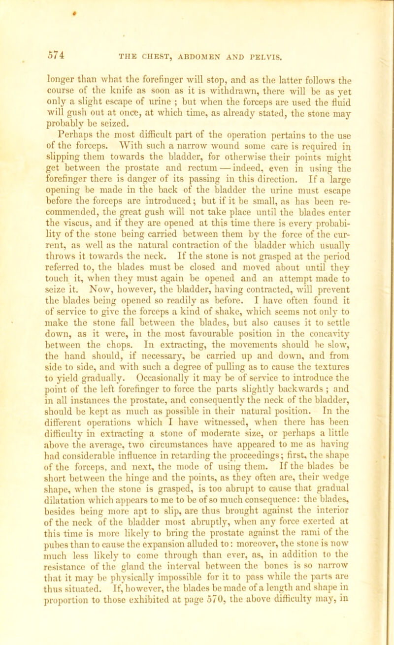 longer than what the forefinger will stop, and as the latter follows the course of the knife as soon as it is withdrawn, there will be as yet only a slight escape of urine ; but when the forceps are used the fluid will gush out at once, at which time, as already stated, the stone may probably be seized. Perhaps the most difficult part of the operation pertains to the use of the forceps. With such a narrow wound some care is required in slipping them towards the bladder, for otherwise their points might get between the prostate and rectum — indeed, even in using the forefinger there is danger of its passing in this direction. If a large opening be made in the back of the bladder the urine must escape before the forceps are introduced; but if it be small, as has been re- commended, the great gush will not take place until the blades enter the viscus, and if they are opened at this time there is every probabi- lity of the stone being carried between them by the force of the cur- rent, as well as the natural contraction of the bladder which usually throws it towards the neck. If the stone is not grasped at the period referred to, the blades must be closed and moved about until they toucli it, when they must again be opened and an attempt made to seize it. Now, however, the bladder, having contracted, will prevent the blades being opened so readily as before. I have often found it of service to give the forceps a kind of shake, which seems not only to make the stone fall between the blades, but also causes it to settle down, as it were, in the most favourable position in the concavity between the chops. In extracting, the movements should be slow, the hand should, if necessary, be carried up and down, and from side to side, and with such a degree of pulling as to cause the textures to yield gradually. Occasionally it may be of service to introduce the point of the left forefinger to force the parts slightly backwards ; and in all instances the prostate, and consequently the neck of the bladder, should be kept as much as possible in their natural position. In the different operations which I have witnessed, when there has been difficulty in extracting a stone of moderate size, or perhaps a little above the average, two circumstances have appeared to me as having had considerable influence in retarding the proceedings; first, the shape of the forceps, and next, the mode of using them. If the blades be short between the hinge and the points, as they often are, their wedge shape, when the stone is grasped, is too abrupt to cause that gradual dilatation which appears to me to be of so much consequence: the blades, besides being more apt to slip, are thus brought against the interior of the neck of the bladder most abruptly, when any force exerted at this time is more likely to bring the prostate against the rami of the pubes than to cause the expansion alluded to: moreover, the stone is now much less likely to come through than ever, as, in addition to the resistance of the gland the interval between the bones is so narrow that it may be physically impossible for it to pass while the parts are thus situated. If, however, the blades be made of a length and shape in proportion to those exhibited at page 570, the above difficulty may, in
