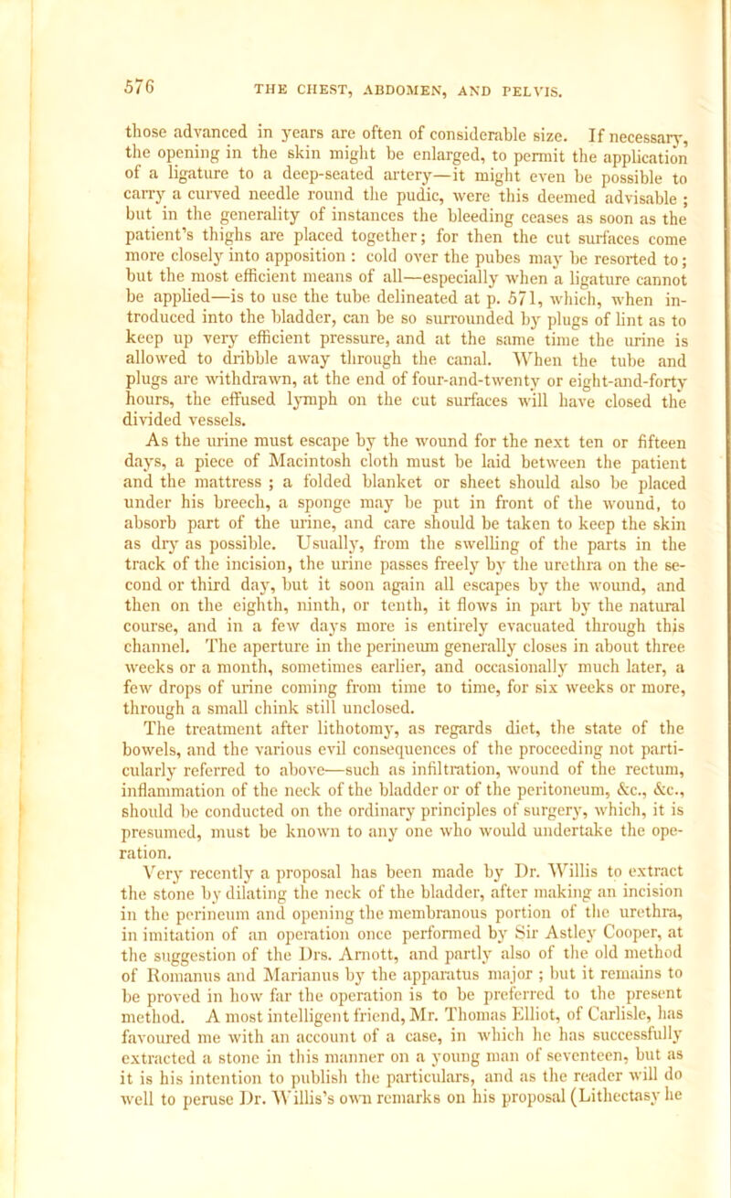 those advanced in years are often of considerable size. If necessary, the opening in the skin might be enlarged, to permit the application of a ligature to a deep-seated artery—it might even be possible to carry a curved needle round the pudic, were this deemed advisable ; but in the generality of instances the bleeding ceases as soon as the patient’s thighs are placed together; for then the cut surfaces come more closely into apposition : cold over the pubes may be resorted to; but the most efficient means of all—especially when a ligature cannot be applied—is to use the tube, delineated at p. 571, which, when in- troduced into the bladder, can be so surrounded by plugs of lint as to keep up very efficient pressure, and at the same time the urine is allowed to dribble away through the canal. When the tube and plugs are withdrawn, at the end of four-and-twenty or eight-and-forty hours, the effused lymph on the cut surfaces will have closed the divided vessels. As the urine must escape by the wound for the next ten or fifteen days, a piece of Macintosh cloth must be laid between the patient and the mattress ; a folded blanket or sheet should also be placed under his breech, a sponge may be put in front of the wound, to absorb part of the urine, and care should be taken to keep the skin as dry as possible. Usually, from the swelling of the parts in the track of the incision, the urine passes freely by the urethra on the se- cond or third day, but it soon again all escapes by the wound, and then on the eighth, ninth, or tenth, it flows in part by the natural course, and in a few days more is entirely evacuated through this channel. The aperture in the perineum generally closes in about three weeks or a month, sometimes earlier, and occasionally much later, a few drops of urine coming from time to time, for six weeks or more, through a small chink still unclosed. The treatment after lithotomy', as regards diet, the state of the bowels, and the various evil consequences of the proceeding not parti- cularly referred to above—such as infiltration, wound of the rectum, inflammation of the neck of the bladder or of the peritoneum, &c., &c., should be conducted on the ordinary principles of surgery, which, it is presumed, must be known to any one who would undertake the ope- ration. Very recently a proposal has been made by I)r. Willis to extract the stone by dilating the neck of the bladder, after making an incision in the perineum and opening the membranous portion of the urethra, in imitation of an operation once performed by Sir Astley Cooper, at the suggestion of the Drs. Amott, and partly also of the old method of Ronmnus and Marianus by the apparatus major ; but it remains to be proved in how far the operation is to be preferred to the present method. A most intelligent friend, Mr. Thomas Elliot, of Carlisle, has favoured me with an account of a case, in which lie has successfully extracted a stone in this manner on a young man of seventeen, but as it is his intention to publish the particulars, and as the reader will do well to peruse Dr. Willis’s own remarks on his proposal (Lithectasy he
