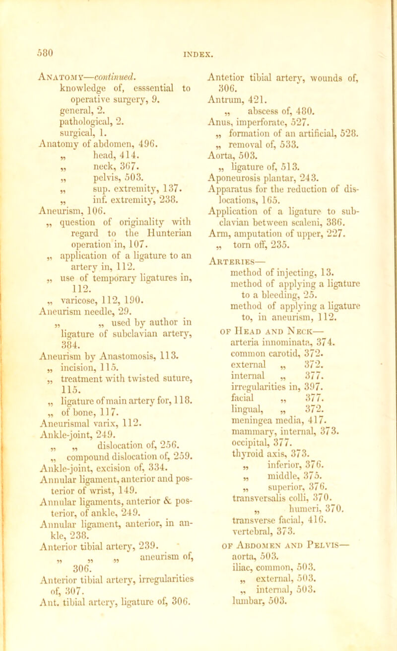 A N a to m v—contin uecl. knowledge of, esssential to operative surgery, 9. general, 2. pathological, 2. surgical, 1. Anatomy of abdomen, 496. „ head, 414. ,, neck, 367. ,, pelvis, 503. „ sup. extremity, 137- „ inf. extremity, 238. Aneurism, 106. ,, question of originality with regard to the Hunterian operation in, 107. „ application of a ligature to an artery in, 112. „ use of temporary ligatures in, 112. „ varicose, 112, 190. Aneurism needle, 29. „ „ used by author in ligature of subclavian artery, 384. Aneurism by Anastomosis, 113. „ incision, 115. „ treatment with twisted suture, 115. „ ligature of main artery for, 118. „ of bone, 117. Aneurismal varix, 112. Ankle-joint, 249. „ „ dislocation of, 256. „ compound dislocation of, 259. Ankle-joint, excision of, 334. Annular ligament, anterior and pos- terior of wrist, 149. Annular ligaments, anterior & pos- terior, of ankle, 249. Annular ligament, anterior, in an- kle, 238. Anterior tibial artery, 239. „ „ „ aneurism of, 306. Anterior tibial artery, irregularities of, 307. Ant. tibial artery, ligature of, 306. Antetior tibial artery, wounds of, 306. Antrum, 421. ,, abscess of, 480. Anus, imperforate, 527. „ formation of an artificial, 528. „ removal of, 533. Aorta, 503. „ ligature of, 513. Aponeurosis plantar, 243. Apparatus for the reduction of dis- locations, 165. Application of a ligature to sub- clavian between scaleni, 386. Arm, amputation of upper, 227. „ torn oft^ 235. Arteries— method of injecting, 13. method of applying a ligature to a bleeding, 25. method of applying a ligature to, in aneurism, 112. of Head and Neck— arteria innominate, 374. common carotid, 372. external „ 372. internal „ 377. irregularities in, 397. facial ,, 377. lingual, „ 372. meningea media, 417. mammary, internal, 373. occipital, 377. thyroid axis, 373. „ inferior, 376. „ middle, 375. ,, superior, 376. transversalis colli, 370. „ humeri, 370. transverse facial, 416. vertebral, 373. of Abdomen and Pelvis— aorta, 503. iliac, common, 503. „ external, 503. „ internal, 503. lumbar, 503.