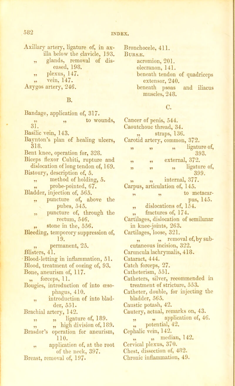 Axillary artery, ligature of, in ax- illa below the clavicle, 193. „ glands, removal of dis- eased, 198. ,, plexus, 147. „ vein, 147. Azygos artery, 246. B. Bandage, application of, 317. „ „ to wounds, 31. Basilic vein, 143. Baynton’s plan of healing ulcers, 318. Bent knee, operation for, 328. Biceps flexor Cubiti, rupture and dislocation of long tendon of, 169. Bistoury, description of, 5. ,, method of holding, 5. „ probe-pointed, 67. Bladder, injection of, 565. „ puncture of, above the pubes, 545. „ puncture of, through the rectum, 546. „ stone in the, 556. Bleeding, temporory suppression of, 19. „ permanent, 25. Blisters, 41. Blood-letting in inflammation, 51. Blood, treatment of oozing of, 93. Bone, aneurism of, 117. „ forceps, 11. Bougies, introduction of into (Eso- phagus, 410. „ introduction of into blad- der, 551. Brachial artery, 142. ,, „ ligature of, 189. „ „ high division of, 189. Brasdor’s operation for aneurism, 110. ,, application of, at the root of the neck, 397. Breast, removal of, 197- Bronchocele, 411. Bursae. acromion, 201. olecranon, 141. beneath tendon of quadriceps extensor, 240. beneath psoas and iliacus muscles, 248. C. Cancer of penis, 544. Caoutchouc thread, 34. ,, straps, 136. Carotid artery, common, 372. „ „ „ ligature of, 393. „ „ external, 372. „ „ „ ligature of, 399. ,, „ internal, 377. Carpus, articulation of, 145. „ „ to metacar- pus, 145. „ dislocations of, 154. ,, fractures of, 174. Cartilages, dislocation of semilunar in knee-joints, 263. Cartilages, loose, 321. „ „ removal of, by sub- cutaneous incision, 322. Caruncula lachrymalis, 418. Cataract, 444. Catch forceps, 27. Catheterism, 551. Catheters, silver, recommended in treatment of stricture, 553. Catheter, double, for injecting the bladder, 565. Caustic potash, 42. Cautery, actual, remarks on, 43. „ „ application of, 46. „ potential, 42. Cephalic vein, 142. „ „ median, 142. Cervical plexus, 370. Chest, dissection of, 482. Chronic inflammation, 49.