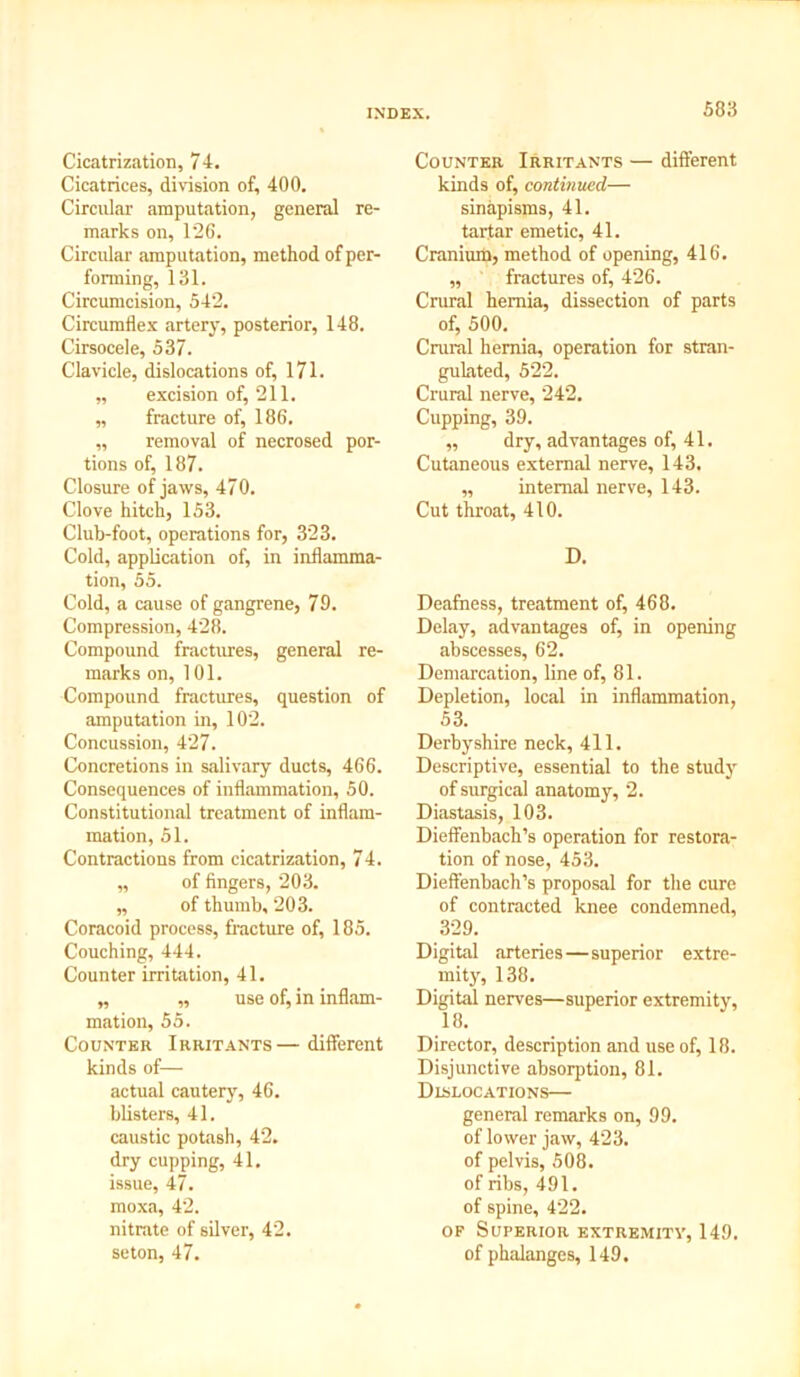 Cicatrization, 74. Cicatrices, division of, 400. Circular amputation, general re- marks on, 126. Circular amputation, method of per- forming, 131. Circumcision, 542. Circumflex artery, posterior, 148. Cirsocele, 537. Clavicle, dislocations of, 171. „ excision of, 211. „ fracture of, 186. „ removal of necrosed por- tions of, 187. Closure of jaws, 470. Clove hitch, 153. Club-foot, operations for, 323. Cold, application of, in inflamma- tion, 55. Cold, a cause of gangrene, 79. Compression, 428. Compound fractures, general re- marks on, 101. Compound fractures, question of amputation in, 102. Concussion, 427. Concretions in salivary ducts, 466. Consequences of inflammation, 50. Constitutional treatment of inflam- mation, 51. Contractions from cicatrization, 74. „ of fingers, 203. „ of thumb, 203. Coracoid process, fracture of, 185. Couching, 444. Counter irritation, 41. „ „ use of, in inflam- mation, 55. Counter Irritants— different kinds of— actual cautery, 46. blisters, 41. caustic potash, 42. dry cupping, 41. issue, 47. moxa, 42. nitrate of silver, 42. seton, 47. Counter Irritants — different kinds of, continued— sinapisms, 41. tartar emetic, 41. Cranium, method of opening, 416. ,, fractures of, 426. Crural hernia, dissection of parts of, 500. Crural hernia, operation for stran- gulated, 522. Crural nerve, 242. Cupping, 39. „ dry, advantages of, 41. Cutaneous external nerve, 143, „ internal nerve, 143. Cut throat, 410. D. Deafness, treatment of, 468. Delay, advantages of, in opening abscesses, 62. Demarcation, line of, 81. Depletion, local in inflammation, 53. Derbyshire neck, 411. Descriptive, essential to the study of surgical anatomy, 2. Diastasis, 103. Dieffenbach’s operation for restora- tion of nose, 453. Dieffenbach’s proposal for the cure of contracted knee condemned, 329. Digital arteries—superior extre- mity, 138. Digital nerves—superior extremity, 18. Director, description and use of, 18. Disjunctive absorption, 81. Dislocations— general remarks on, 99. of lower jaw, 423. of pelvis, 508. of ribs, 491. of spine, 422. op Superior extremity, 149. of phalanges, 149.