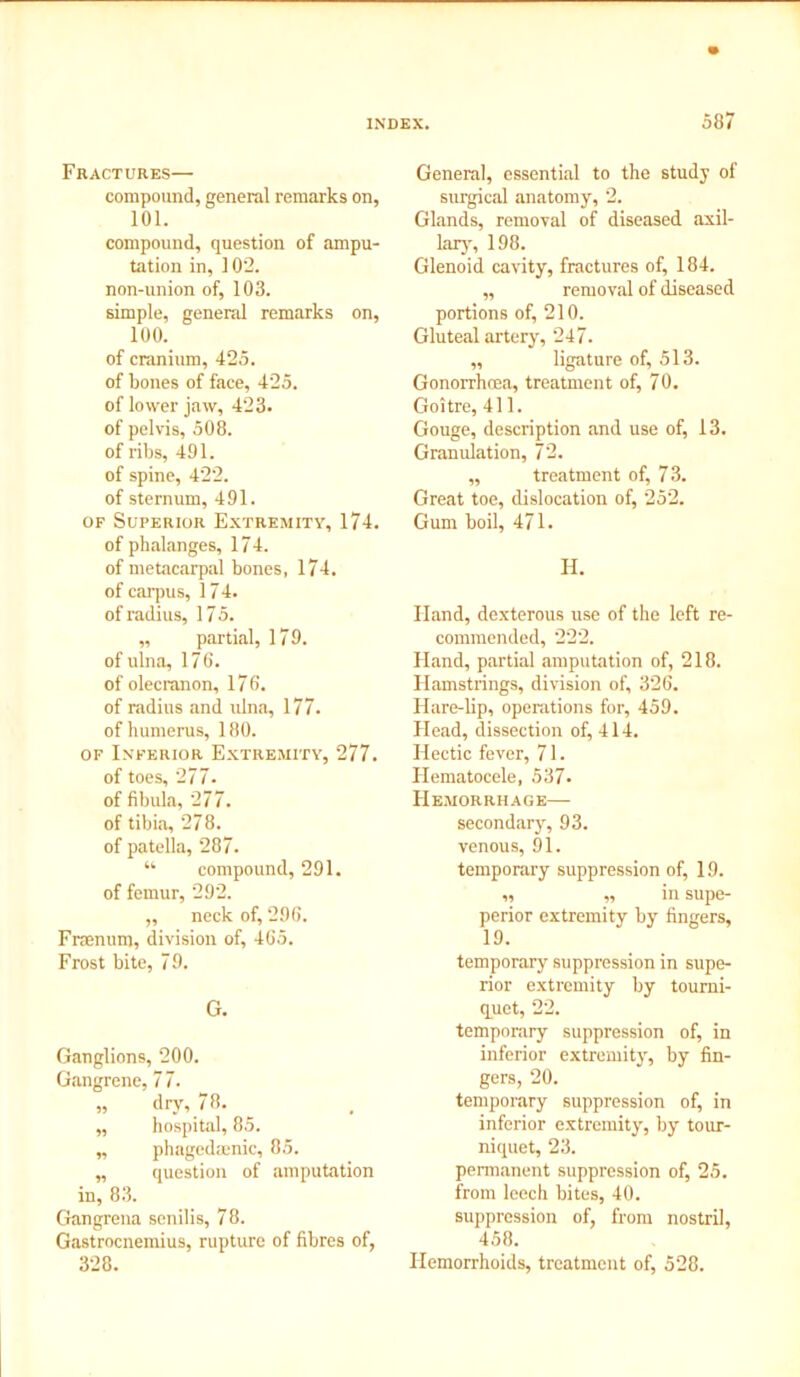 Fractures— compound, general remarks on, 101. compound, question of ampu- tation in, 102. non-union of, 103. simple, general remarks on, 100. of cranium, 425. of bones of face, 425. of lower jaw, 423. of pelvis, 508. of ribs, 491. of spine, 422. of sternum, 491. of Superior Extremity, 174. of phalanges, 174. of metacarpal bones, 174. of carpus, 174. of radius, 17 5. „ partial, 179. of ulna, 176. of olecranon, 176. of radius and ulna, 177. of humerus, 180. of Inferior Extremity, 277. of toes, 277. of fibula, 277. of tibia, 278. of patella, 287. “ compound, 291. of femur, 292. „ neck of, 296. Fraenum, division of, 465. Frost bite, 79. G. Ganglions, 200. Gangrene, 7 7. „ dry, 78. „ hospital, 85. „ phagedmnic, 85. „ question of amputation in, 83. Gangrena senilis, 78. Gastrocnemius, rupture of fibres of, 328. General, essential to the study of surgical anatomy, 2. Glands, removal of diseased axil- lary, 198. Glenoid cavity, fractures of, 184. „ removal of diseased portions of, 210. Gluteal artery, 247. „ ligature of, 513. Gonorrhoea, treatment of, 70. Goitre, 411. Gouge, description and use of, 13. Granulation, 72. „ treatment of, 73. Great toe, dislocation of, 252. Gum boil, 471. H. Hand, dexterous use of the left re- commended, 222. Hand, partial amputation of, 218. Hamstrings, division of, 326. Hare-lip, operations for, 459. Head, dissection of, 414. Hectic fever, 71. Hematocele, 537- Hemorrhage— secondary, 93. venous, 91. temporary suppression of, 19. „ „ in supe- perior extremity by fingers, 19. temporary suppression in supe- rior extremity by tourni- quet, 22. temporary suppression of, in inferior extremity, by fin- gers, 20. temporary suppression of, in inferior extremity, by tour- niquet, 23. permanent suppression of, 25. from leech bites, 40. suppression of, from nostril, 458. Hemorrhoids, treatment of, 528.
