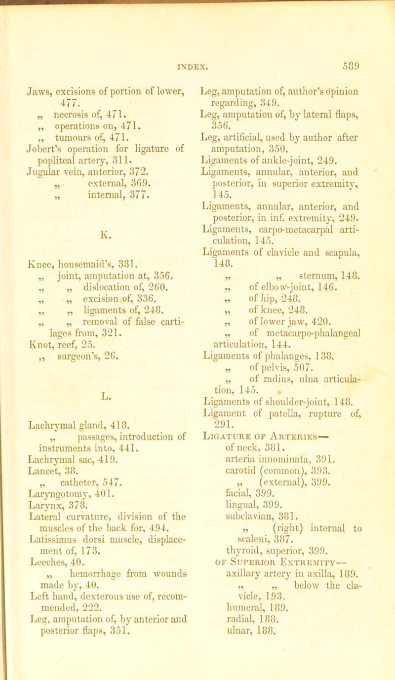 Jaws, excisions of portion of lower, 477. „ necrosis of, 471. „ operations on, 471. ,, tumours of, 471. Jobert’s operation for ligature of popliteal artery, 311. Jugular vein, anterior, 372. „ external, 369. ,, internal, 377. K. Knee, housemaid’s, 331. „ joint, amputation at, 356. ,, „ dislocation of, 260. „ „ excision of, 336. „ „ ligaments of, 248. „ „ removal of false carti- lages from, 321. Knot, reef, 25. „ surgeon’s, 26. L. Lachrymal gland, 418. „ passages, introduction of instruments into, 441. Lachrymal sac, 419. Lancet, 38. „ catheter, 547. Laryngotomy, 401. Larynx, 378. Lateral curvature, division of the muscles of the back for, 494. Latissimus dorsi muscle, displace- ment of, 173. Leeches, 40. „ hemorrhage from wounds made by, 40. Left hand, dexterous use of, recom- mended, 222. Leg, amputation of, by anterior and posterior flaps, 351. Leg, amputation of, author’s opinion regarding, 349. Leg, amputation of, by lateral flaps, 356. Leg, artificial, used by author after amputation, 350. Ligaments of ankle-joint, 249. Ligaments, annular, anterior, and posterior, in superior extremity, 145. Ligaments, annular, anterior, and posterior, in inf. extremity, 249. Ligaments, carpo-metacarpal arti- culation, 145. Ligaments of clavicle and scapula, 148. „ ,, sternum, 148. „ of elbow-joint, 146. „ of hip, 248. „ of knee, 248. „ of lower jaw, 420. „ of metacarpo-phalangeal articulation, 144. Ligaments of phalanges, 138. „ of pelvis, 507. „ of radius, ulna articula- tion, 145. . Ligaments of shoulder-joint, 148. Ligament of patella, rupture of, 291. Ligature of Arteries— of neck, 381. arteria innominata, 391. carotid (common), 393. „ (external), 399. facial, 399. lingual, 399. subclavian, 381. „ (right) internal to sealeni, 387. thyroid, superior, 399. of Superior Extremity— axillary artery in axilla, 189. ,, „ below the cla- vicle, 193. humeral, 189. radial, 188. ulnar, 188.