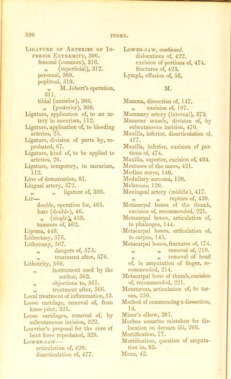 Ligature of Arteries of In- ferior Extremity, 306. femoral (common), 316. ,, (superficial), 312. peroneal, 309. popliteal, 310. ,, M. Jobert’s operation, 311. tibial (anterior), 306. „ (posterior), 308. Ligature, application of, to an ar- tery in aneurism, 112. Ligature, application of, to bleeding arteries, 25. Ligature, division of parts by, re- probated, 67. Ligature, kind of, to be applied to arteries, 26. Ligature, temporary, in aneurism, 112. Line of demarcation, 81. Lingual artery, 372. „ „ ligature of, 399. Lip— double, operation for, 465. hare (double), 46. „ (single), 459. tumours of, 462. Lipoma, 449. Lithectasy, 576. Lithotomy, 567. „ dangers of, 575. „ treatment after, 576. Lithotrity, 560. „ instalment used by the author, 563. „ objections to, 561. ,, treatment after, 566. Local treatment of inflammation, 53. Loose cartilage, removal of, from knee-joint, 321. Loose cartilages, removal of, by subcutaneous incision, 322. Louvrier’s proposal for the cure of bent knee reprobated, 329. Lower-jaw— articulation of, 420. disarticulation of, 477. Lower-jaw, continued. dislocations of, 422. excision of portions of, 474. fractures of, 423. Lymph, effusion of, 58. M. Mamma, dissection of, 147. „ excision of, 197. Mammary artery (internal), 373. Masseter muscle, division of, by subcutaneous incision, 470. Maxilla, inferior, disarticulation of, 477. Maxilla, inferior, excision of por- tions of, 474. Maxilla, superior, excision of, 484. Meatuses of the nares, 421. Median nerve, 140. Medullary sarcoma, 120. Melanosis, 120. Meningeal artery (middle), 417. „ „ rupture of, 430. Metacarpal bones of the thumb, excision of, recommended, 221. Metacarpal bones, articulation of, to phalanges, 144. Metacarpal bones, articulation of, to carpus, 145. Metacarpal bones, fractures of, 174. ,, „ removal of, 219. „ „ removal of head of, in amputation of finger, re- commended, 214. Metacarpal bone of thumb, excision of, recommended, 221. Metatarsus, articulation of, to tar- sus, 250. Method of commencing a dissection, 14. Miner’s elbow, 201. Morbus coxarius mistaken for dis- location on dorsum ilii, 268. Mortification, 77. Mortification, question of amputa- tion in, 83. Moxa, 42.