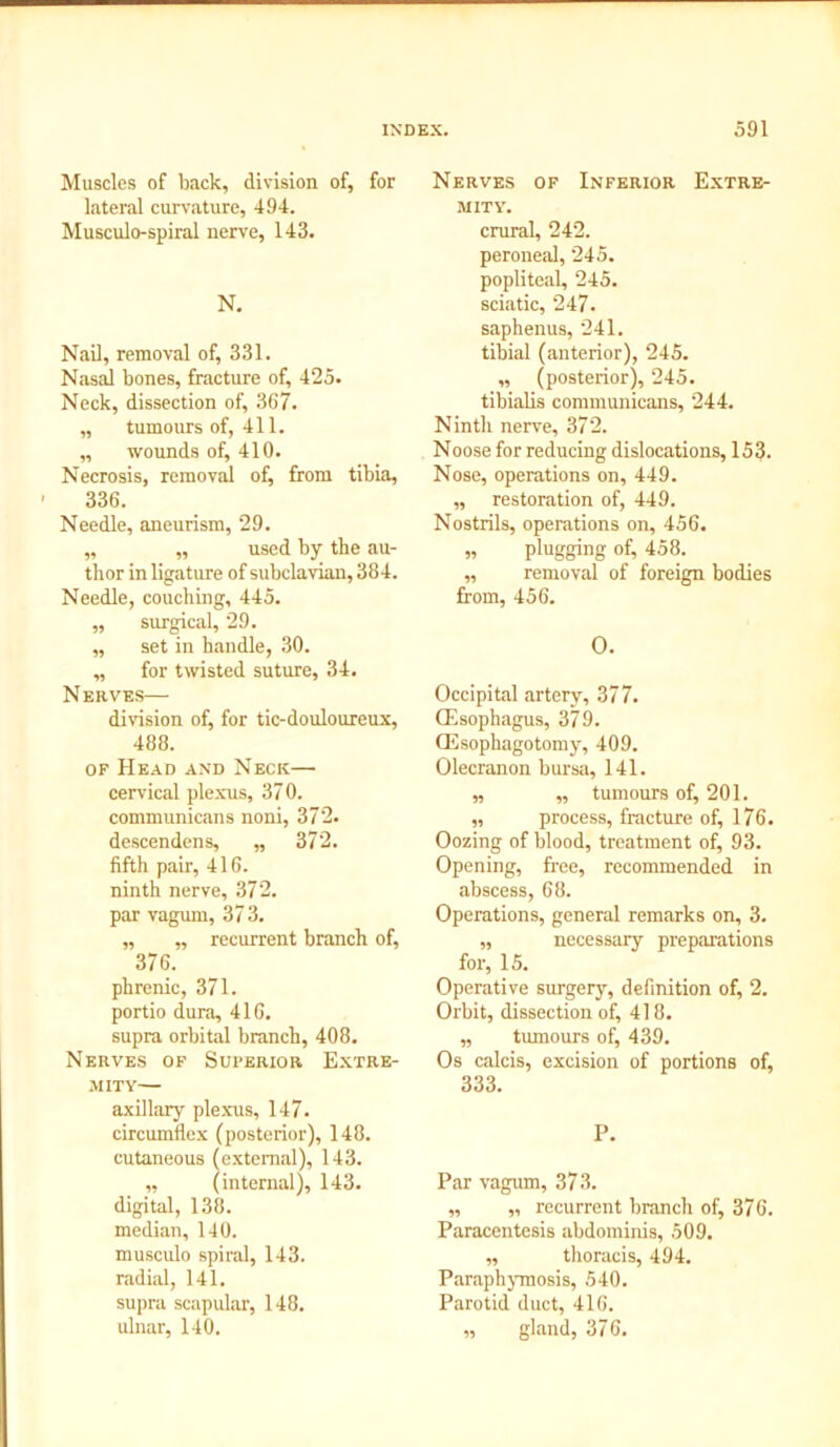 Muscles of back, division of, for lateral curvature, 494. Musculo-spiral nerve, 143. N. Nail, removal of, 331. Nasal bones, fracture of, 425. Neck, dissection of, 367. „ tumours of, 411. ,, wounds of, 410. Necrosis, removal of, from tibia, 336. Needle, aneurism, 29. „ „ used by the au- thor in ligature of subclavian, 384. Needle, couching, 445. ,, surgical, 29. „ set in handle, 30. „ for twisted suture, 34. Nerves— division of, for tic-douloureux, 488. of Head and Neck— cervical plexus, 370. communicans noni, 372. descendens, „ 372. fifth pair, 416. ninth nerve, 372. par vagum, 373. „ ,, recurrent branch of, 376. phrenic, 371. portio dura, 416. supra orbital branch, 408. Nerves of Superior Extre- mity— axillary plexus, 147. circumflex (posterior), 148. cutaneous (external), 143. „ (internal), 143. digital, 138. median, 140. musculo spiral, 143. radial, 141. supra scapular, 148. ulnar, 140. Nerves of Inferior Extre- mity. crural, 242. peroneal, 245. popliteal, 245. sciatic, 247. saphenus, 241. tibial (anterior), 245. ,, (posterior), 245. tibialis communicans, 244. Ninth nerve, 372. Noose for reducing dislocations, 153. Nose, operations on, 449. „ restoration of, 449. Nostrils, operations on, 456. „ plugging of, 458. „ removal of foreign bodies from, 456. O. Occipital artery, 377. (Esophagus, 379. (Esophagotomy, 409. Olecranon bursa, 141. „ „ tumours of, 201. „ process, fracture of, 176. Oozing of blood, treatment of, 93. Opening, free, recommended in abscess, 68. Operations, general remarks on, 3. „ necessary preparations for, 15. Operative surgery, definition of, 2. Orbit, dissection of, 418. „ tumours of, 439. Os calcis, excision of portions of, 333. P. Par vagum, 373. „ „ recurrent branch of, 376. Paracentesis abdominis, 509. „ thoracis, 494. Paraphymosis, 540. Parotid duct, 416. „ gland, 376.