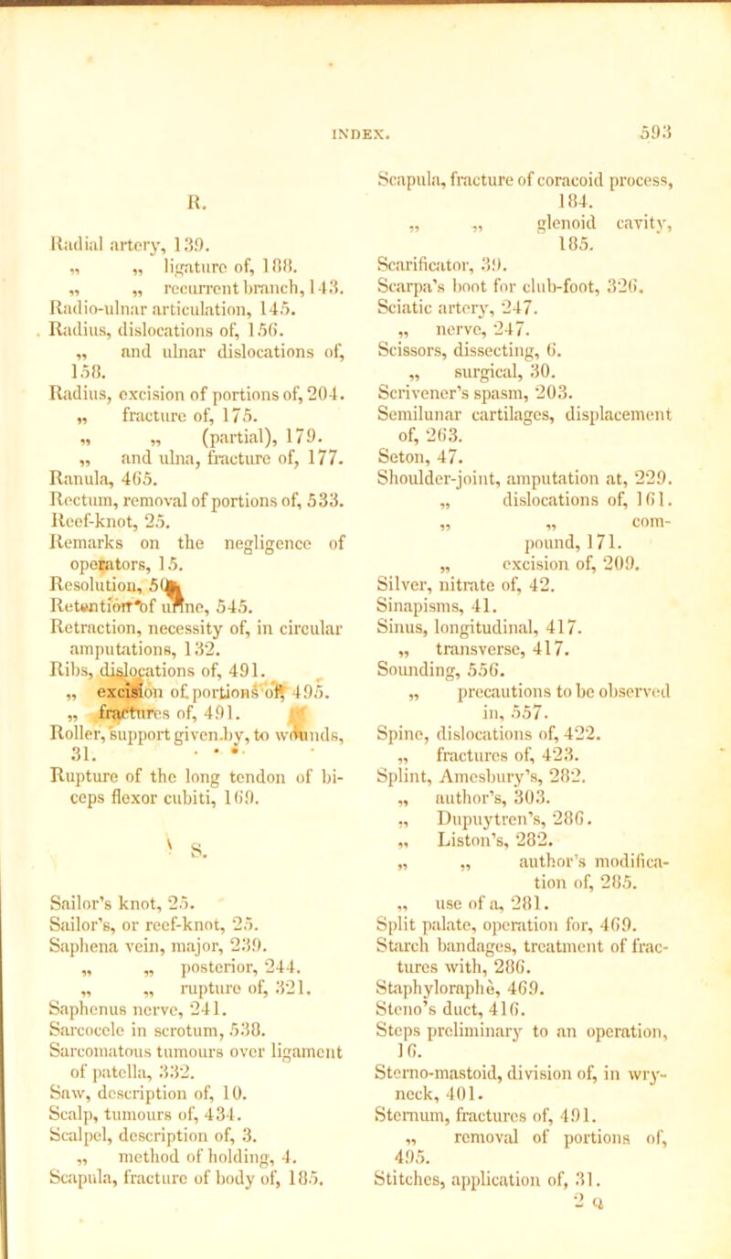 R. Radial artery, 13.0. „ „ ligature of, 108. „ „ recurrent branch, 143. Radio-ulnar articulation, 145. Radius, dislocations of, 156. ,, and ulnar dislocations of, 158. Radius, excision of portions of, 204. „ fracture of, 175. „ „ (partial), 170. ,, and ulna, fracture of, 177. Ranula, 465. Rectiun, removal of portions of, 533. Reef-knot, 25. Remarks on the negligence of operators, 15. Resolution, 5 Retwitiorr'of unne, 545. Retraction, necessity of, in circular amputations, 132. Ribs, dislocations of, 401. ,, excision of portionk ol* 105. „ fractures nf, 401. Roller, support given.by, to wmmds, 31. • * • Rupture of the long tendon of bi- ceps flexor cubiti, 160. v S. Sailor’s knot, 25. Sailor’s, or reef-knot, 25. Saphena vein, major, 230. ,, ,, posterior, 244. ,, „ rupture of, 321. Saphenus nerve, 241. Sarcocele in scrotum, 538. Sarcomatous tumours over ligament of patella, 332. Saw, description of, 10. Scalp, tumours of, 434. Scalpel, description of, 3. ,, method of holding, 4. Scapula, fracture of body of, 185. Scapula, fracture of coracoid process, 184. „ „ glenoid cavity, 185. Scarificator, 3!). Scarpa’s boot for club-foot, 326. Sciatic artery', 247. „ nerve, 247. Scissors, dissecting, 6. ,, surgical, 30. Scrivener’s spasm, 203. Semilunar cartilages, displacement of, 263. Seton, 47. Shoulder-joint, amputation at, 229. „ dislocations of, 161. „ „ com- pound, 171. „ excision of, 209. Silver, nitrate of, 42. Sinapisms, 41. Sinus, longitudinal, 417. „ transverse, 417. Sounding, 556. „ precautions to be observed in, 557. Spine, dislocations of, 422. ,, fractures of, 423. Splint, Amesbury’s, 282. „ author’s, 303. ,, Dupuytren’s, 286. ,, Liston’s, 282. „ ,, author’s modifica- tion of, 285. „ use of a, 281. Split palate, operation for, 469. Starch bandages, treatment of frac- tures with, 286. Staphyloraphe, 469. Steno’s duct, 416. Steps preliminary to an operation, 16. Stemo-mastoid, division of, in wry- neck, 401. Sternum, fractures of, 491. „ removal of portions of, 495. Stitches, application of, 31.