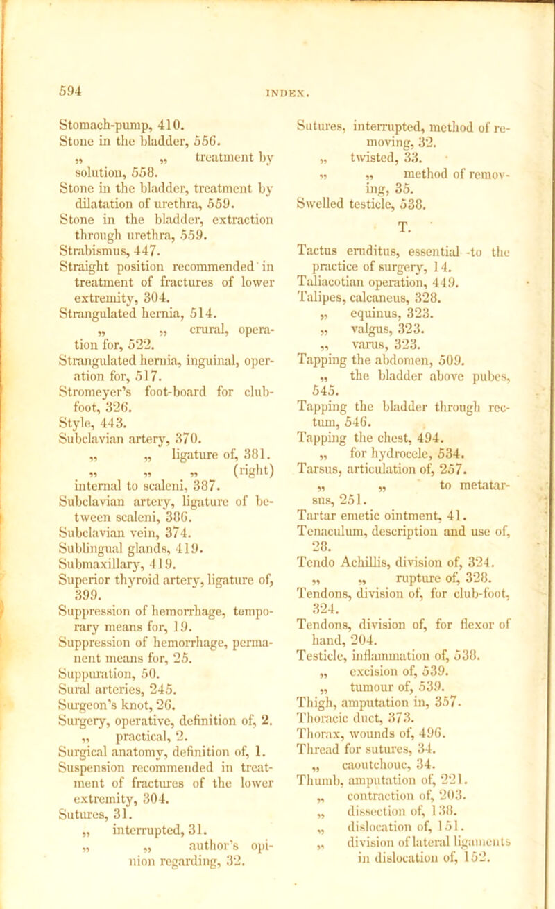 Stomach-pump, 410. Stone in the bladder, 55G. „ „ treatment by solution, 558. Stone in the bladder, treatment by dilatation of urethra, 559. Stone in the bladder, extraction through urethra, 559. Strabismus, 447. Straight position recommended' in treatment of fractures of lower extremity, 304. Strangulated hernia, 514. „ „ crural, opera- tion for, 522. Strangulated hernia, inguinal, oper- ation for, 517. Stromeyer’s foot-board for club- foot, 326. Style, 443. Subclavian artery, 370. ,, „ ligature of, 381. „ » „ (right) internal to scaleni, 387. Subclavian artery, ligature of be- tween scaleni, 386. Subclavian vein, 374. Sublingual glands, 419. Submaxillary, 419. Superior thyroid artery, ligature of, 399. Suppression of hemorrhage, tempo- rary means for, 19. Suppression of hemorrhage, perma- nent means for, 25. Suppuration, 50. Sural arteries, 245. Surgeon’s knot, 26. Surgery, operative, definition of, 2. ,, practical, 2. Surgical anatomy, definition of, 1. Suspension recommended in treat- ment of fractures of the lower extremity, 304. Sutures, 31. „ interrupted, 31. „ „ author’s opi- nion regarding, 32. Sutures, interrupted, method of re- moving, 32. „ twisted, 33. i, „ method of remov- ing, 35. Swelled testicle, 538. T. Tactus eruditus, essential -to the practice of surgery, 14. Taliacotian operation, 449. Talipes, calcaneus, 328. „ equinus, 323. „ valgus, 323. ,, varus, 323. Tapping the abdomen, 509. „ the bladder above pubes, 545. Tapping the bladder through rec- tum, 546. Tapping the chest, 494. „ for hydrocele, 534. Tarsus, articulation of, 257. „ „ to metatar- sus, 251. Tartar emetic ointment, 41. Tenaculum, description and use of, 28. Tendo Achillis, division of, 324. ,, ,, rupture of, 328. Tendons, division of, for club-foot, 324. Tendons, division of, for flexor of hand, 204. Testicle, inflammation of, 538. ,, excision of, 539. „ tumour of, 539. Thigh, amputation in, 357. Thoracic duct, 373. Thorax, wounds of, 496. Thread for sutures, 34. „ caoutchouc, 34. Thumb, amputation of, 221. „ contraction of, 203. ,, dissection of, 138. „ dislocation of, 151. „ division of lateral ligaments in dislocation of, 152.