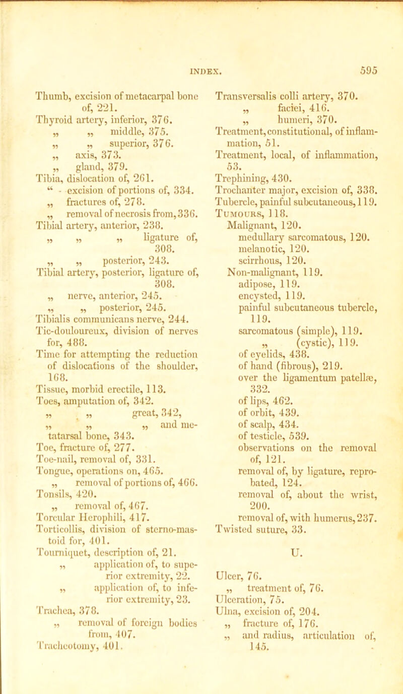 Thumb, excision of metacarpal bone of, 221. Thyroid artery, inferior, 376. „ ,, middle, 375. „ „ superior, 376. ,, axis, 373. „ gland, 379. Tibia, dislocation of, 261. “ - excision of portions of, 334. „ fractures of, 278. „ removal of necrosis from, 336. Tibial artery, anterior, 238. „ „ „ ligature of, 308. „ „ posterior, 243. Tibial artery, posterior, ligature of, 308. „ nerve, anterior, 245. „ „ posterior, 245. Tibialis communicans nerve, 244. Tic-douloureux, division of nerves for, 488. Time for attempting the reduction of dislocations of the shoulder, 168. Tissue, morbid erectile, 113. Toes, amputation of, 342. „ „ great, 342, ,, ,, ,, and me- tatarsal bone, 343. Toe, fracture of, 277. Toe-nail, removal of, 331. Tongue, operations on, 465. „ removal of portions of, 466. Tonsils, 420. „ removal of, 467. Torcular Ilerophili, 417. Torticollis, division of sterno-mas- toid for, 401. Tourniquet, description of, 21. „ application of, to supe- rior extremity, 22. ,, application of, to infe- rior extremity, 23. Trachea, 378. ,, removal of foreign bodies from, 407. Tracheotomy, 401. Transversalis colli artery, 370. „ faciei, 416. ,, humeri, 370. Treatment, constitutional, of inflam- mation, 51. Treatment, local, of inflammation, 53. Trephining, 430. Trochanter major, excision of, 338. Tubercle, painful subcutaneous, 119. Tumours, 118. Malignant, 120. medullary sarcomatous, 120. melanotic, 120. scirrhous, 120. Non-malignant, 119. adipose, 119. encysted, 119. painful subcutaneous tubercle, 119. sarcomatous (simple), 119. „ (cystic), 119. of eyelids, 438. of hand (fibrous), 219. over the ligamentum patella;, 332. of bps, 462. of orbit, 439. of scalp, 434. of testicle, 539. observations on the removal of, 121. removal of, by ligature, repro- bated, 124. removal of, about the wrist, 200. removal of, with humerus, 237. Twisted suture, 33. U. Ulcer, 76. „ treatment of, 7 6. Ulceration, 75. Ulna, excision of, 204. „ fracture of, 176. „ and radius, articulation of, 145.