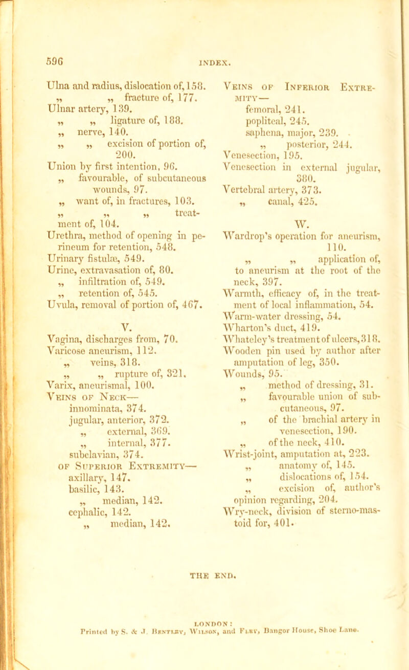 Ulna and radius, dislocation of, 158. „ „ fracture of, 177. Ulnar artery, 139. „ „ ligature of, 188. „ nerve, 140. „ „ excision of portion of, 200. Union by first intention, 96. ,, favourable, of subcutaneous wounds, 97. „ want of, in fractures, 103. „ „ „ treat- ment of, 104. Urethra, method of opening in pe- rineum for retention, 548. Urinary fistulm, 549. Urine, extravasation of, 80. ,, infiltration of, 549. ,, retention of, 545. Uvula, removal of portion of, 467. y. Vagina, discharges from, 70. Varicose aneurism, 112. „ veins, 318. „ „ rupture of, 321. Varix, aneurismal, 100. Veins of Neck— innominata, 374. jugular, anterior, 372. „ external, 369. „ internal, 377. subclavian, 374. of Superior Extremity— axillary, 147. basilic, 143. „ median, 142. cephalic, 142. „ median, 142. Veins of Inferior Extre- mity— femoral, 241. popliteal, 245. saphena, major, 239. „ posterior, 244. Venesection, 195. Venesection in external jugular, 380. Vertebral artery, 373. „ canal, 425. W. Wardrop’s operation for aneurism, 110. „ „ application of, to aneurism at the root of tho neck, 397. Warmth, efficacy of, in the treat- ment of local inflammation, 54. Warm-water dressing, 54. Wharton’s duct, 419. Whateley’s treatment of ulcers, 318. Wooden pin used by author after amputation of leg, 350. Wounds, 95. „ method of dressing, 31. „ favourable union of sub- cutaneous, 97. „ of the brachial artery in venesection, 190. „ of the neck, 410. Wrist-joint, amputation at, 223. „ anatomy of, 145. „ dislocations of, 154. ,, excision of, nuthor’s opinion regarding, 204. Wry-neck, division of sterno-mas- toid for, 401. THE END. LONDON: Printed by S. & .1. IiR.VTl.liVj Wilson, and Ft.av, Bangor House, Shoe Dane.