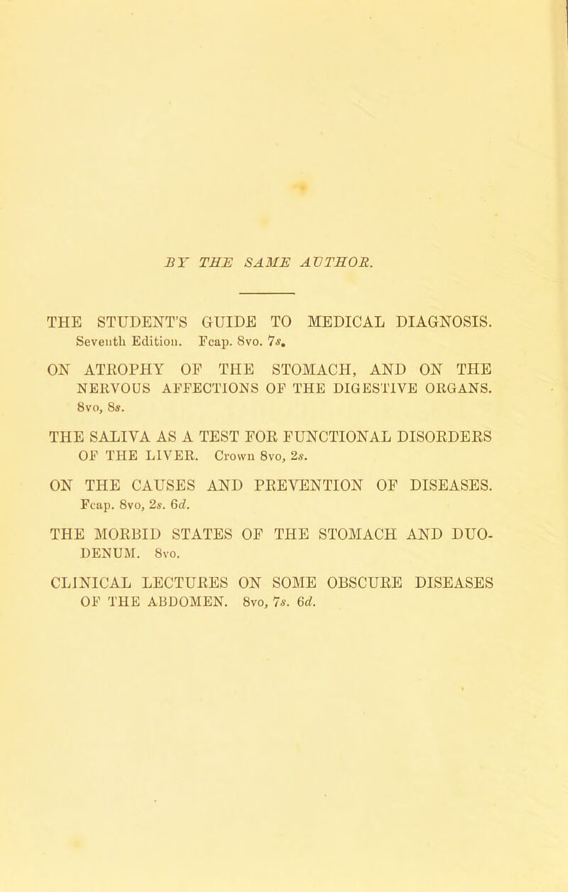 BY THE SAME AVTEOR. THE STUDENT’S GUIDE TO MEDICAL DIAGNOSIS. Seventh Edition. Fcap. 8vo. 7«. ON ATROPHY OF THE STOMACH, AND ON THE NERVOUS AFFECTIONS OF THE DIGESTIVE ORGANS. 8vo, 8s, THE SALIVA AS A TEST FOR FUNCTIONAL DISORDERS OF THE LIVER. Crown 8vo, 2s. ON THE CAUSES AND PREVENTION OF DISEASES. Fcap. 8vo, 2s. 6rf. THE MORBID STATES OF THE STOMACH AND DUO- DENUM. 8vo. CLINICAL LECTURES ON SOME OBSCURE DISEASES OF THE ABDOMEN. 8vo, 7s. 6d.