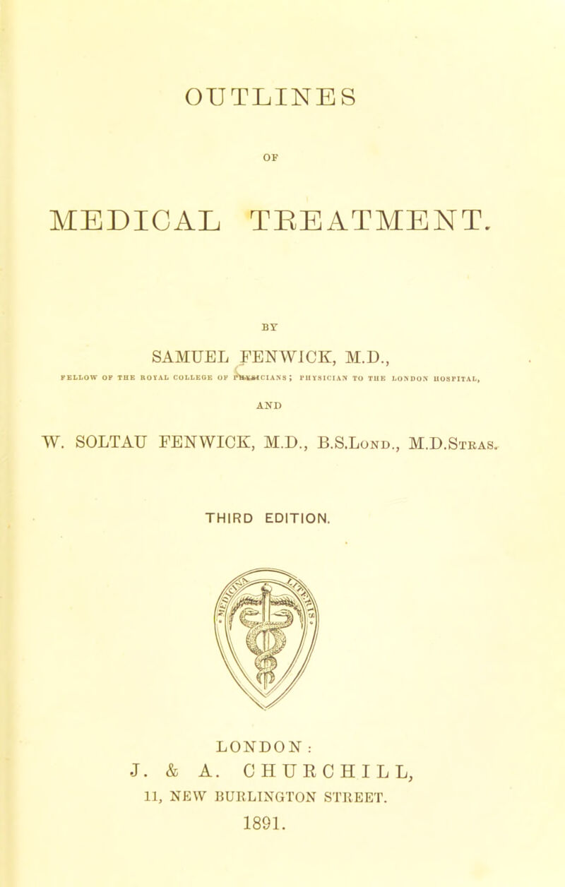 OUTLINES OF MEDICAL TEEATMENT. BY SAMUEL FENWICK, M,D., FELLOW OF TUB BOYAL COLLEGE OF r'tMUMCIANS; PHYSICIAN TO TUB LONDON UOSPITAL, AND W. SOLTAU FENWICK, M.D., B.S.Lond., M.D.Stras. THIRD EDITION. LONDON: J. & A. CHUECHILL, 11, NEW BUKLINGTON STREET. 1891.