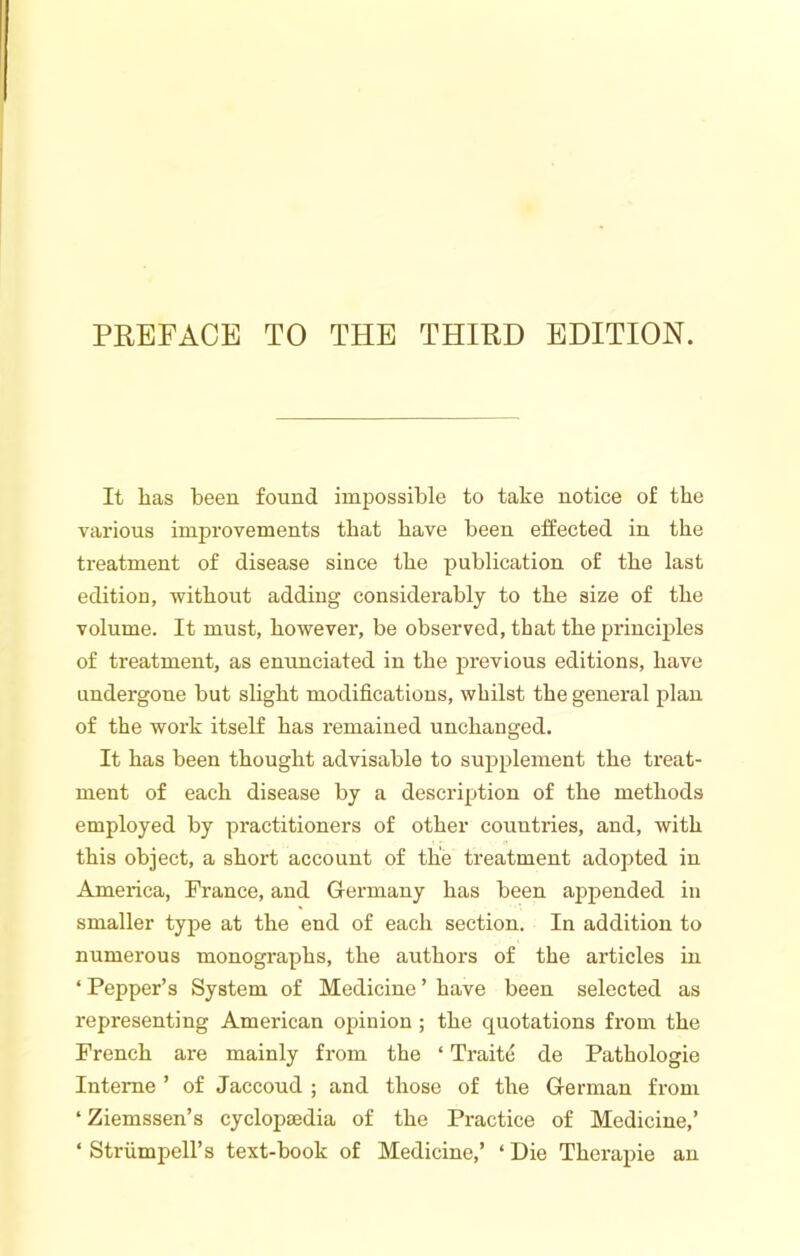 It has been found impossible to take notice of the various improvements that have been effected in the treatment of disease since the publication of the last edition, without adding considerably to the size of the volume. It must, however, be observed, that the principles of treatment, as enunciated in the previous editions, have undergone but slight modifications, whilst the general plan of the work itself has remained unchanged. It has been thought advisable to supplement the treat- ment of each disease by a description of the methods employed by practitioners of other countries, and, with this object, a short account of the treatment adopted in America, France, and Grermany has been appended in smaller type at the end of each section. In addition to numerous monographs, the authors of the articles in ‘ Pepper’s System of Medicine ’ have been selected as representing American opinion ; the quotations from the French are mainly from the ‘ Traite de Pathologie Interne ’ of Jaccoud ; and those of the Grerman from ‘ Ziemssen’s cyclopaedia of the Practice of Medicine,’ ‘ Striimpell’s text-book of Medicine,’ ‘Die Therapie an