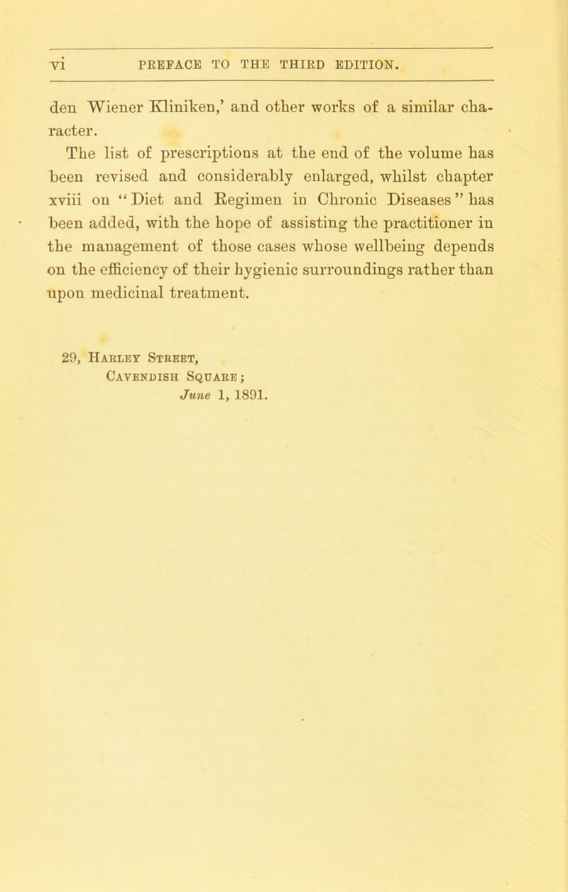 den Wiener Kliniken,’ and other works of a similar cha- racter. The list of prescriptions at the end of the volume has been revised and considerably enlarged, whilst chapter xviii on “ Diet and Regimen in Chronic Diseases ” has been added, with the hope of assisting the practitioner in the management of those cases whose wellbeing depends on the efficiency of their hygienic surroundings rather than upon medicinal treatment. 29, Hakley Street, Catenuish Square; June 1, 1891.