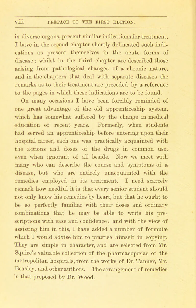 in diverse organs, present similar indications for treatment, I liave in the second chapter shortly delineated such indi- cations as present themselves in the acute forms of disease; whilst in the third chapter are described those arising from pathological changes of a chronic nature, and in the chapters that deal with separate diseases the remarks as to their treatment are preceded by a reference to the pages in which these indications are to be found. On many occasions I have been forcibly reminded of one great advantage of the old apprenticeship system, which has somewhat suffered by the change in medical education of recent years. Formerly, when students had served an apprenticeship before entering ujjon their hospital career, each one was practically acquainted with the actions and doses of the drugs in common use, even when ignorant of all beside. Now we meet with many who can describe the course and symptoms of a disease, but who are entirely unacquainted with the remedies employed in its treatment. I need scarcely remark how needful it is that every senior student should not only know his remedies by heart, but that he ought to be so perfectly familiar with their doses and ordinary combinations that he may be able- to write his pre- scriptions with ease and confidence; and with the view of assisting him in this, I have added a number of formulae which I would advise him to practise himself in copying. They are simple in character, and are selected from Mr. Squire’s valuable collection of the pharmacopoeias of the metropolitan hospitals, from the works of Di’. Tanner, Mr. Beasley, and other authors. The arrangement of remedies is that proposed by Dr. Wood.