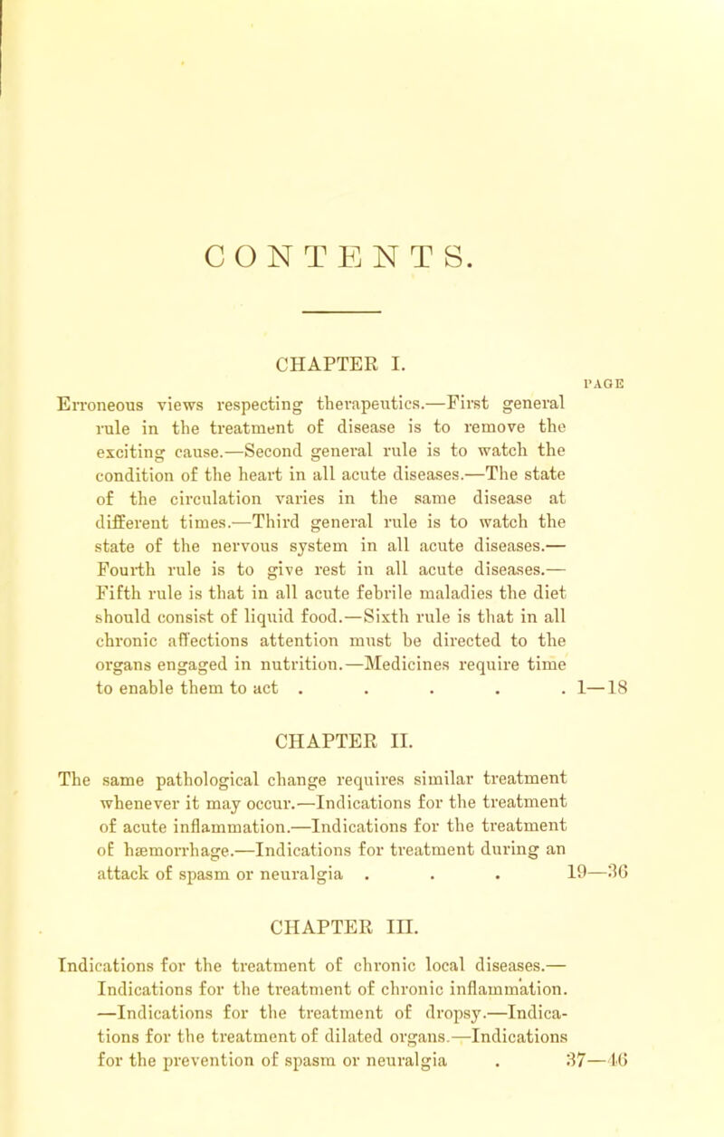 CONTENTS CHAPTER I. PAGE EiToneous views respecting tberapentics.—First general rule in the treatment of disease is to remove the exciting cause.—Second genei'al rule is to watch the condition of the heart in all acute diseases.—The state of the circulation varies in the same disease at different times.—Third general rule is to watch the state of the nervous system in all acute diseases.— Fourth rule is to give rest in all acute diseases.— Fifth rule is that in all acute febrile maladies the diet should consist of liqiiid food.—Sixth rule is that in all chronic affections attention must be directed to the organs engaged in nutrition.—Medicines require time to enable them to act ..... 1—18 CHAPTER II. The same pathological change requires similar treatment whenever it may occur.—Indications for the treatment of acute inflammation.—Indications for the rteatment of hsemorrhage.—Indications for treatment during an attack of spasm or neuralgia . . . 19—8G CHAPTER III. Indications for the treatment of chronic local diseases.— Indications for the treatment of chronic inflammation. —Indications for the treatment of dropsy.—Indica- tions for the treatment of dilated organs.—Indications for the prevention of spasm or neuralgia . 37—U5