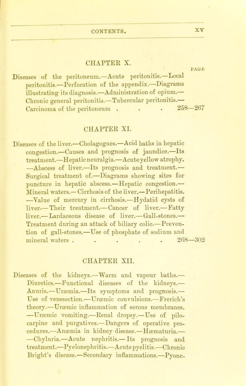 CHAPTEE X. PAGE Diseases of the peritoneum.—Acute peritonitis.—Local peritonitis.—Perforation of the appendix.—Diagrams illustrating its diagnosis.—Administration of opium.— Chronic general peritonitis.—Tuhercular peritonitis.— Carcinoma of the peritoneum . . . 258—26/ CHAPTER XI. Diseases of the liver.—Cholagogues.—Acid baths in hepatic congestion.—Causes and prognosis of jaundice.—Its treatment.—Hepatic neuralgia.—Acute yellow atrophy. —Abscess of liver.—Its prognosis and treatment.— Surgical treatment of.—Diagrams showing sites for puncture in hepatic abscess.—Hepatic congestion.— Mineral waters.— Cirrhosis of the liver.—Perihepatitis. —Value of mercury in cirrhosis.—Hydatid cysts of liver.— Their treatment.— Cancer of liver.— Fatty liver.— Lardaceous disease of liver.— Gall-stones.— Treatment during an attack of biliary colic.—Preven- tion of gall-stones.—Use of phosphate of sodium and mineral waters ..... 268—302 CHAPTER XII. Diseases of the kidneys.—Warm and vapour baths.— Diuretics.—Functional diseases of the kidneys.— Anuria.—Uraemia.—Its symptoms and prognosis.— Use of venesection.—Ura3mic convulsions.—Frerich’s theory.—Uraemic inflammation of serous membranes. —Uraemic vomiting.—Renal dropsy.—Use of pilo- cai’pine and purgatives.—Dangers of operative pi’o- cedures.—Anaemia in kidney disease.—Haematuria.— —Chyluria.—Acute nephritis.— Its prognosis and treatment.—Pyelonephritis.—Acute pyelitis.—Chronic Bright’s disease.—Secondary inflammations.—Pyone-