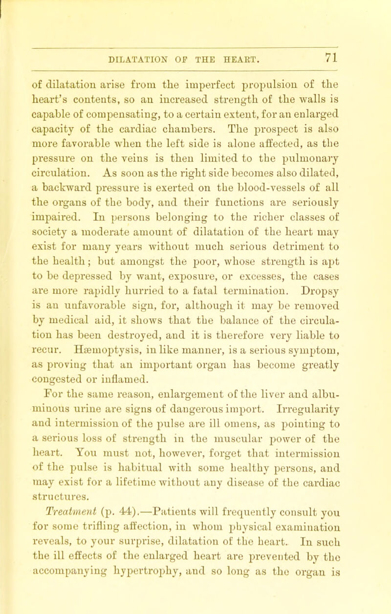 of dilatation arise from tlie imperfect propulsion of the heart’s contents, so an increased strength of the walls is capable of compensating, to a certain extent, for an enlarged capacity of the cardiac chambers. The prospect is also more favorable when the left side is alone affected, as the pi’essure on the veins is then limited to the pulmonary circulation. As soon as the right side becomes also dilated, a backward pressure is exerted on the blood-vessels of all the organs of the body, and their functions are seriously impaired. In persons belonging to the richer classes of society a moderate amount of dilatation of the heart may exist for many years without much serious detriment to the health; but amongst the jjoor, whose strength is apt to be depressed by want, exposure, or excesses, the cases are more rapidly hurried to a fatal termination. Dropsy is an unfavorable sign, for, although it may be removed by medical aid, it shows that the balance of the circula- tion has been destroyed, and it is therefore very liable to recur. Hsemoptysis, in like manner, is a serious symptom, as proving that an important organ has become greatly congested or inflamed. For the same reason, enlargement of the liver and albu- minous urine are signs of dangerous import. Irregularity and intermission of the pulse are ill omens, as pointing to a serious loss of strength in the muscular power of the heart. You must not, however, forget that intermission of the pulse is habitual Avith some healthy persons, and may exist for a lifetime without any disease of the cardiac structures. Treatment (p. 44).—Patients will frequently consult you for some trifling affection, in whom physical examination reveals, to your surpi'ise, dilatation of the heart. In such the ill effects of the enlarged heart are prevented by the accompanying hypertrojiby, and so long as the organ is