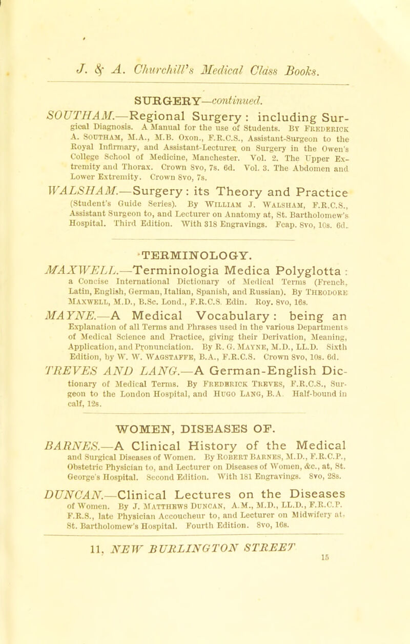 S UR GER Y—continued. SOUTHAM.—Regional Surgery : including Sur- gical Diagnosis. A Manual for the use of Students. By Fkedeeick A. SoUTHAM, M.A., M.B. Oxon., F.R.C.S., Assistant-Surgeon to the Royal Infirmary, and Assistant-Lectureg on Surgery in the Owen's College School of Medicine, Manchester. Vol. 2. The Upper Ex- tremity and Thorax. Crown 8vo, 7s. 6d. Vol. 3. The Abdomen and Lower Extremity. Crown 8vo, 7s. WALSHAM.—Surgery: its Theory and Practice (Student’s Guide Series). By William .1. Walsiiam, F.R.C.S., Assistant Surgeon to, and Lecturer on Anatomy at, St. Bartholomew's Hospital. Third Edition. With 318 Engravings. Fcap. Svo, 10s. 6d. ’TERMINOLOGY. MAXWELIj.—Terminologia Medica Polyglotta ; a Concise International Dictionary of Medical Terms (French, Latin, English, German, Italian, Spanish, and Russian). By Theodore Maxwell, M.D., B.Sc. Lond., F.R.C.S. Edin. Roy. Svo, 16s. MAYNE.—A Medical Vocabulary: being an Explanation of all Tenns and Phrases used in the various Depai'tmems of Medical Science and Practice, giving their Derivation, Meaning, -Application, and Pronunciation. By R. G. Mayne, M.D., LL.D. Si.xth Edition, by W. W. Wagstafpe, B.A., F.R.C.S. Crown Svo, 10s. 6d. TREVES AND LANG.—A German-English Dic- tionary of Medical Terms. By Frederick Treves, F.R.C.S., Sur- geon to the Loudon Hospital, and Hugo Lang, B..A. Half-bound in calf, 12s. WOMEN, DISEASES OP. BARNES.—A Clinical History of the Medical and .Surgical Diseases of Women. By Robert Barnes, M.D., F.R.C.P., Obstetric Physician to, and Lecturer on Diseases of Women, <tc., at, St. George's Hospital. Second Edition. With 181 Engravings. 8vo, 28s. DUNCAN.—Clinical Lectures on the Diseases of Women. By J. Matthews Duncan, A.M., M.D., LL.D., F.R.C.P. F.R.S., late Physician Accoucheur to, and Lecturer on Midwifery at. St. Bartholomew's Hospital. Fourth Edition. Svo, 16s. 11. NEW BURLINGTON STREET