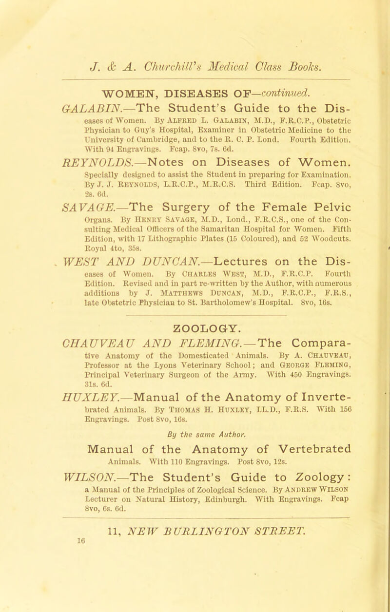 WOMEN, DISEASES OF—continued. GALABIN.—The Student’s Guide to the Dis- eases of Women. By Alfred L. Galabin, M.D., F.R.C.P., Obstetric Physician to Guy's Hospital, Examiner in Obstetric Medicine to the University of Cambridge, and to the R. C. P. Lond. Fourth Edition. With 94 Engravings. Fcap. 8vo, 7s. 6d. REYNOLDS.—Notes on Diseases of Women. Specially designed to assist the Student in preparing for Examination. By J. J. Reynolds, L.R.C.P., M.R.C.S. Third Edition. Fcap. 8vo, 2s. 6d. SAVAOE.—The Surgery of the Female Pelvic Organs. By Henry Savage, M.D., Lond., F.R.C.S., one of the Con- sulting Medical Officers of the Samaritan Hospital for Women. Fifth Edition, with 17 Lithographic Plates (15 Coloured), and 52 Woodcuts. Royal 4to, 35s. WEST AND DUNCAN.—Lectures on the Dis- eases of Women. By Charles West, M.D., F.R.C.P. Fourth Edition. Revised and in part re-written by the Author, ■with numerous additions by J. Matthews Duncan, M.D., F.R.C.P., F.R.S., late Obstetric Physician to St. Bartholomew’s Hospital. 8vo, 16s. ZOOLOGY. CHAUVEAU AND FLEMING. —Compara- tive Anatomy of the Domesticated Animals. By A. Chauveau, Professor at the Lyons Veterinary School; and George Fleming, Principal Veterinary Surgeon of the Army. With 450 Engravings. 31s. 6d. HUXLEY.—Manual of the Anatomy of Inverte- brated Animals. By Thomas H. Huxley, LL.D., F.R.S. With 156 Engravings. Post 8vo, 16s. By the same Author, Manual of the Anatomy of Vertebrated Animals. With 110 Engravings. Post 8vo, 12s. WILSON.—The Student’s Guide to Zoology : a Manual of the Principles of Zoological Science. By Andrew Wilson Lecturer on Natui'al History, Edinburgh. With Engrarings. Fcap 8vo, 6s. 6d.