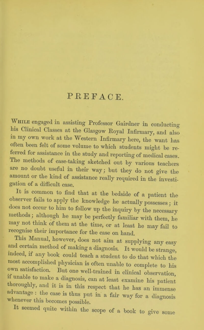 PEEFACE. While engaged in assisting Professor Gairdner in conducting bis Clinical Classes at the Glasgow Eoyal Infirmary, and also in my own work at the Western Infirmary here, the want has often been felt of some volume to which students might be re- ferred for assistance in the study and reporting of medical cases. The methods of case-taking sketched out by various teachers are no doubt useful in their way; but they do not give the amount or the kind of assistance really required in the investi- gation of a difficult case. It is common to find that at the bedside of a patient the observer fails to apply the knowledge he actually possesses • it does not occur to him to follow up the inquiry by the necesslry methods; although he may be perfectly fiimiliar with them, he may not think of them at the time, or at least he may fail to lecognise their importance for the case on hand. This Manual, however, does not aim at supplying any easy and certam method of making a diagnosis. It would be strancre indeed, if any book could teach a student to do that which the most accomplished physician is often unable to complete to his own satisfaction. But one well-trained in clinical observation. It unable to make a diagnosis, can at least examine his patient thoroughly, and it is in this respect that he has an immense advantage : the case is thus put in a fiiir way for a diagnosis wliene\er this becomes possible. It seemed quite within the scope of a book to give some