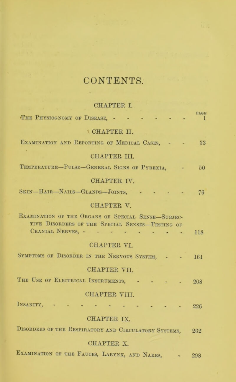 CONTENTS. CHAPTER I. PAOB 'The Puysiogxomy of Disease, 1 ' CHAPTER II. Examination and Reporting of Medical Cases, - - 33 CHAPTER III. Temperature—Pulse—General Signs of Pyrexia, - 50 CHAPTER IV. Skin—Hair—Nails—Glands—Joints, .... jq CHAPTER V. Examination of the Organs of Special Sense—Subjec- tive Disorders of the Special Senses—Testing ok Cranial Nerves, 118 CHAPTER VI. Symptoms of Disorder in the Nervous System, - - IGI CHAPTER VII. The Use of Electrical Instrument;?, .... OQS CHAPTER VIII. Insanity, >22g CHAPTER IX. Disorders of the Respiratory and Circul.a.tory System.s, 2G2 CHAPTER X. Examination of the Fauces, Laryn.x, and Nares, 298