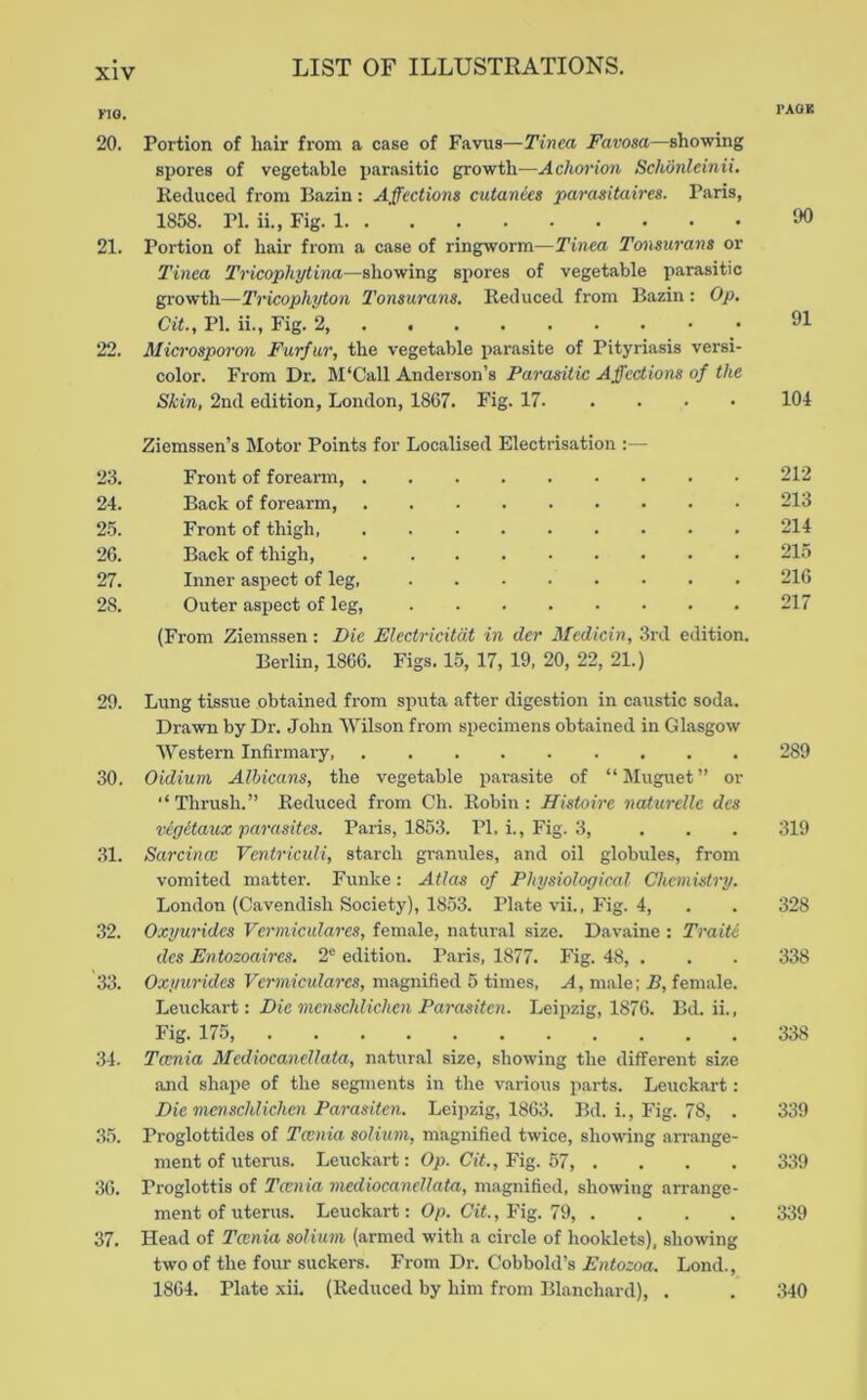 20. Portion of hair from a case of Favus—Tinea Favosa—showing spores of vegetable parasitic growth—Achmnon Schonleinii, Keducetl from Bazin: Affections cutanies parasitaires. Paris, 1858. PI. ii., Fig. 1 ‘JO 21. Portion of hair from a case of ringworm—Tinea Tonsurans or Tinea Tricophytina—showing spores of vegetable parasitic growth—Tricophyton Tonsurans. Reduced from Bazin: Op, at., PI. ii., Fig. 2, 91 22. Microsporon Furfur, the vegetable parasite of Pityriasis versi- color. From Dr. ]\I‘Call Anderson’s Parasitic Affections of the Skin, 2nd edition, London, 1867. Fig. 17. . . • • 104 Ziemssen’s Motor Points for Localised Electrisation 23. Front of forearm, 212 24. Back of forearm, 213 25. Front of thigh 214 26. Back of thigh, 215 27. Inner aspect of leg, 216 28. Outer aspect of leg, 217 (From Ziemssen: Die Electricitdt in der Medicin, 3rd edition. Berlin, 1866. Figs. 15, 17, 19, 20, 22, 21.) 20. Lung tissue obtained from sputa after digestion in caustic soda. Drawn by Dr. John Wilson from specimens obtained in Glasgow Western Infirmary 289 30. Oidium Albicans, the vegetable parasite of “Muguet” or ‘‘ Thrush.” Reduced from Ch. Robin : Histoire naturclle des vegitaux parasites. Paris, 1853. PI. i.. Fig. 3, . . . 319 31. Sarcince Ventriculi, starch granules, and oil globules, from vomited matter. Funke: Atlas of Physiological Chemistry. London (Cavendish Society), 1853. Plate vii.. Fig. 4, . . 328 32. Oxyuridcs Vermicularcs, female, natural size. Davaine : Traiti dcs Entozoaires. 2® edition. Paris, 1877. Fig. 48, . . . 338 33. Oxyuridcs magnified 5 times, A, male; R, female. Leuckart: Die mcnschlichen Parasiten. Leipzig, 1876. Bd. ii.. Fig. 175, 338 34. Tcenia Mediocanellata, natural size, showing the different size and shape of the segments in the various parts. Leuckart: Die moischlichen Parasiten. Leipzig, 1863. Bd. i.. Fig. 78, . 339 .35. Proglottides of Tcenia solium, magnified twice, showing arrange- ment of uterus. Leuckart: Op. Cit., Fig. 57, .... 339 36. Proglottis of Tcenia mediocanellata, magnified, showing arrange- ment of uterus. Leuckart: Op. Cit., Fig. 79, . . . . 339 37. Head of Tcenia solium (armed with a circle of booklets), showing two of the four suckers. From Dr. Cobbold’s Entozoa. Lond., 1864. Plate xii. (Reduced by him from Blanchard), . . 340