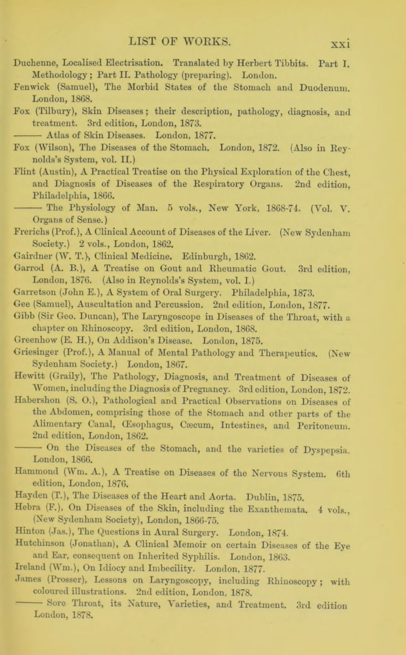 XXI Duchenne, Localised Electrisation. Translated by Herbert Tibbits. Part I. Jlethodology; Part II. Pathology (preparing). London. Fenwick (Samuel), The Morbid States of the Stomach and Duodenum. London, 18G8. Fo.k (Tilbury), Skin Diseases; their description, pathology, diagnosis, and treatment. 3rd edition, London, 1873. Atlas of Skin Diseases. London, 1877. Fo.x (NVilson), The Diseases of the Stomach. London, 1872. (Also in Rey- nolds’s System, vol. II.) Flint (Austin), A Practical Treatise on the Physical Exploration of the Chest, and Diagnosis of Diseases of the Respiratory Organs. 2nd edition, Philadelphia, I860. The Physiology of Man. 5 vols.. New York, 18G8-71. (Vol. V. Organs of Sense.) Frerichs (Prof.), A Clinical Account of Diseases of the Liver. (New Sydenham Society.) 2 vols., London, 18G2. Cairdner (W. T.)-, Clinical Medicine. Edinburgh, 18G2. Garrod (A. B.), A Treatise on Gout and Rheumatic Gout. .3rd edition, London, 187G. (Also in Reynolds’s System, vol. I.) Garretson (John E.), A System of Oral Surgery. Philadelphia, 1873. Gee (Samuel), Auscultation and Percussion. 2nd edition, London, 1877. Gibb (Sir Geo. Duncan), The Laryngoscope in Diseases of the Throat, with a chapter on Rhinoscopy. 3rd edition, London, 18G8. Greenhow (E. H.), On Addison’s Disease. London, 1875. Griesinger (Prof.), A Manual of Mental Pathology and Therapeutics. (New Sydenham Society.) London, 1867. Hewitt (Graily), The Pathology, Diagnosis, and Treatment of Diseases of Women, including the Diagnosis of Pregnancy. 3rd edition, London, 1872. Habershon (S. O.), Pathological and Practical Observ-ations on Diseases of the Abdomen, comprising those of the Stomach and other parts of the Alimentary Canal, CEsophagus, Caecum, Intestines, and Peritoneum. 2nd edition, London, 18G2. On the Diseases of the Stomach, and the varieties of Dyspepsia. London, 1866. Hammond (Wm. A.), A Treatise on Diseases of the Nervous System. 6th edition, London, 1876. Hayden (T.), The Diseases of the Heart and Aorta. Dublin, 1875. Hebra (F.). On Diseases of the Skin, including the Exanthemata. 4 vols., (New Sydenham Society), London, 1866-75. Hinton (Jas.), The Questions in Aural Surgery. London, 1874. Hutchinson (Jonathan), A Clinical Memoir on certain Diseases of the Eve and Ear, eonsequent on Inherited Sjqihilis. London, 1863. Ireland (Wm.), On Idiocy and Imbecility. London, 1877. James (Prosser), Lessons on Laryngoscopy, including Rhinoscopy; with coloured illustrations. 2nd edition, London, 1878. Sore Throat, its Nature, Varieties, and Treatment. 3rd edition London, 1878.