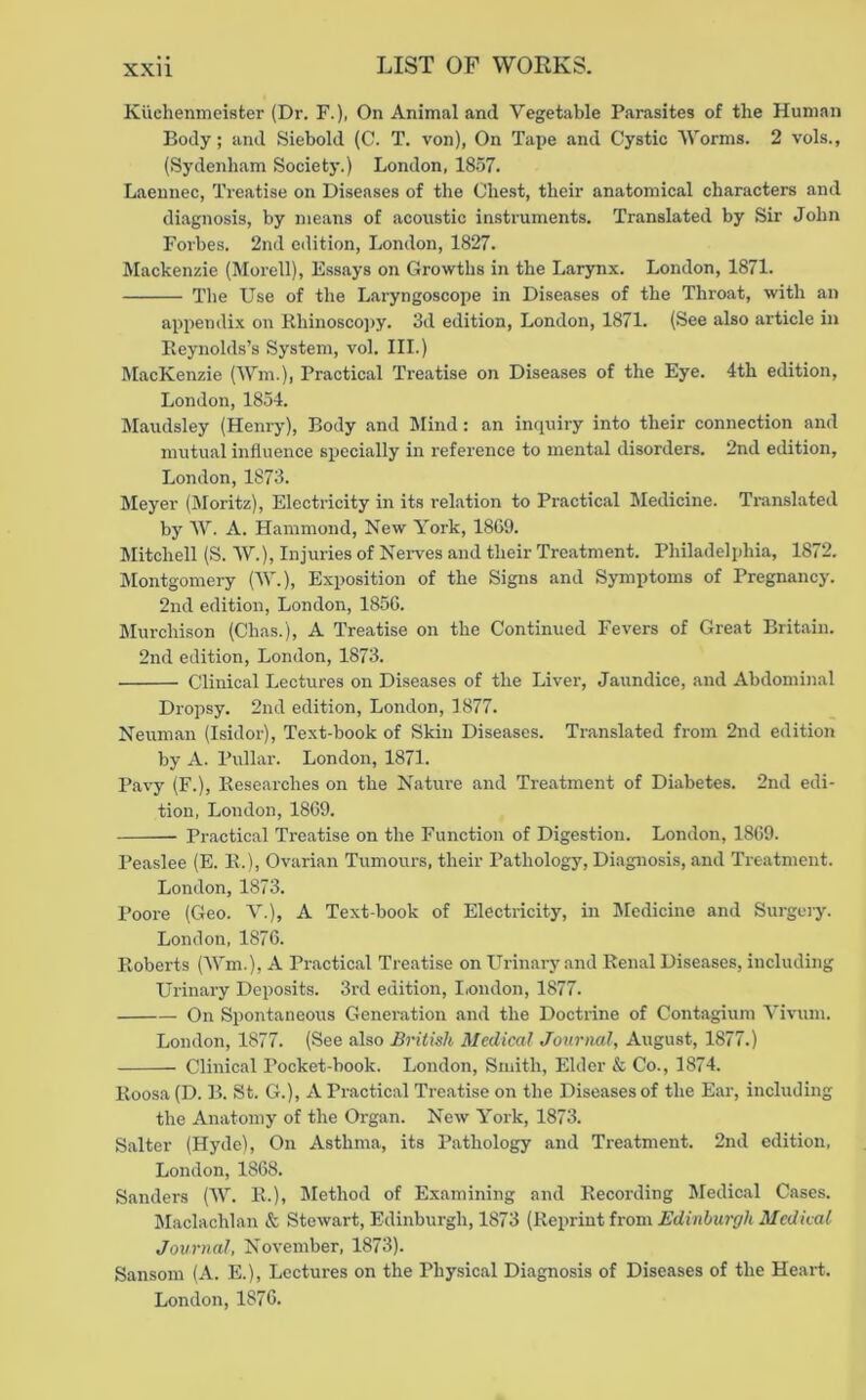 Kiichenmeisfcer (Dr. F.), On Animal and Vegetable Parasites of the Human Body; and Siebold (C. T. von), On Tape and Cystic Worms. 2 vols., (Sydenham Society.) London, 1857. Laeunec, Treatise on Diseases of the Chest, their anatomical characters and diagnosis, by means of acoustic instruments. Translated by Sir John Forbes. 2nd edition, London, 1827. Mackenzie (Morell), Essays on Growths in the Larynx. London, 1871. The Use of the Laryngoscope in Diseases of the Thi'oat, with an appendix on Rhinosco])y. 3d edition, London, 1871. (See also article in Eeynolds’s System, vol. III.) MacKenzie (Wm.), Practical Treatise on Diseases of the Eye. 4th edition, London, 1854. Maudsley (Henry), Body and Mind: an inquiry into their connection and mutual influence specially in reference to mental disorders. 2nd edition, London, 1873. Meyer (Sloritz), Electricity in its relation to Practical Sledicine. Tmnslated by AV. A. Hammond, New York, 18G9. Mitchell (S. AV.), Injuries of Nei-ves and their Treatment. Philadelphia, 1872. aiontgomery (AA.), Exposition of the Signs and Symptoms of Pregnancy. 2nd edition, London, 185G. Murchison (Chas.), A Treatise on the Continued Fevers of Great Britain. 2nd edition, London, 1873. Clinical Lectures on Diseases of the Liver, Jaundice, and Abdominal Dropsy. 2nd edition, London, 1877. Neuman (Isidor), Text-book of Skin Diseases. Translated from 2nd edition by A. Pullar. London, 1871. Pavy (F.), Kesearches on the Nature and Treatment of Diabetes. 2nd edi- tion, London, 1869. Practical Treatise on the Function of Digestion. London, 18G9. Peaslee (E. K.), Ovarian Tumours, their Pathology, Diagnosis, and Treatment. London, 1873. Poore (Geo. A”.), A Text-book of Electricity, in Medicine and Surgery. London, 1876. Roberts (AVm.), A Practical Treatise on Urinary and Renal Diseases, including Urinary Deposits. 3rd edition, Iiondon, 1877. On Spontaneous Generation and the Doctrine of Contagium A’ivum. London, 1877. (See also British Medical Journal, August, 1877.) Clinical Pocket-book. London, Smith, Elder & Co., 1874. Roosa (D. B. St. G.), A Practical Treatise on the Diseases of the Ear, including the Anatomy of the Organ. New York, 1873. Salter (Hyde), On Asthma, its Pathology and Treatment. 2nd edition, London, 1868. Sanders (AV. R.), Jlethod of Examining and Recording Medical Cases. Maclachlan & Stewart, Edinburgh, 1873 {Ro\}rinih-om Edinburgh Medical Journal, November, 1873). Sansom (A. E.), Lectures on the Physical Diagnosis of Diseases of the Heart. London, 1876.