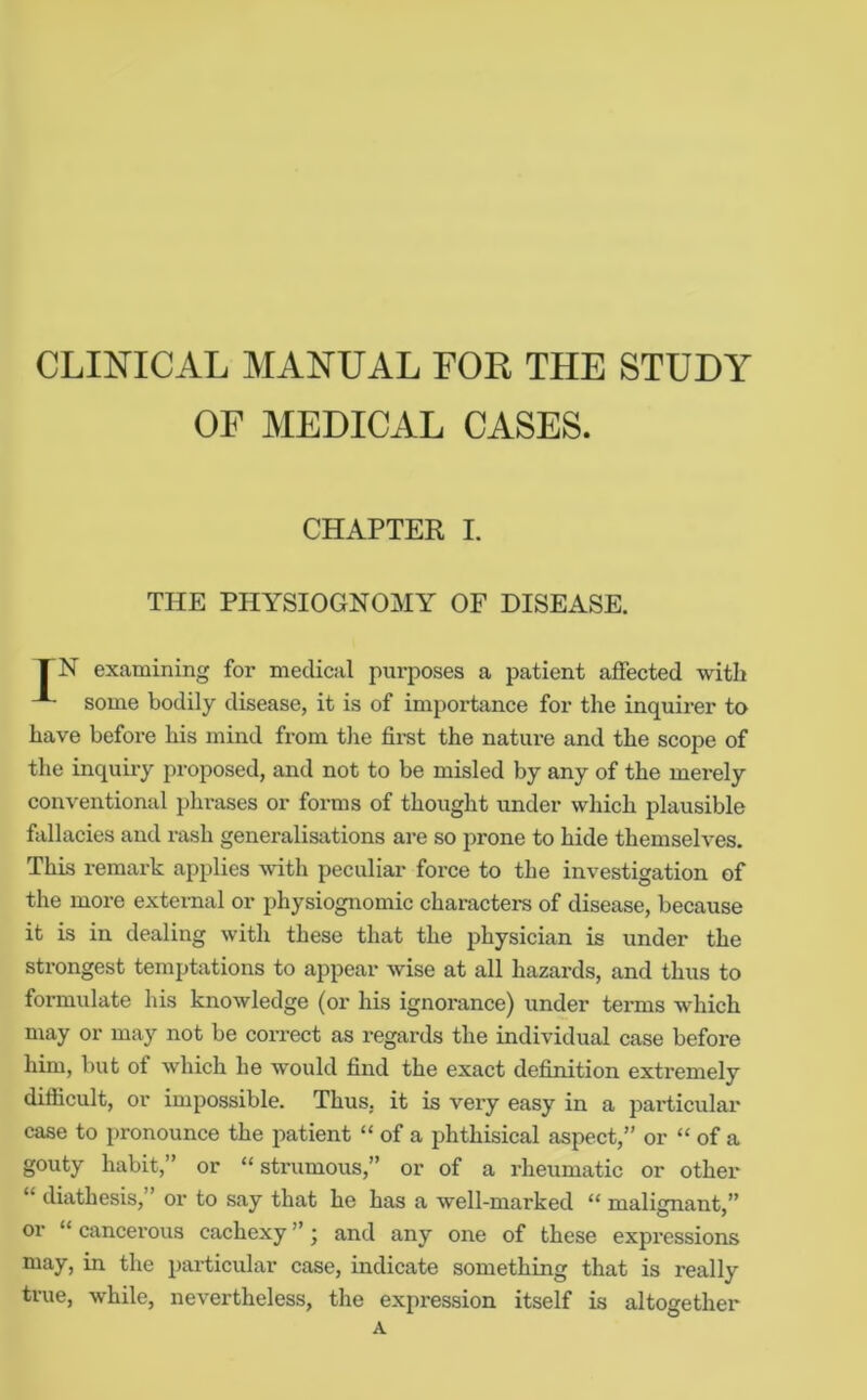 CLINICAL MANUAL FOR THE STUDY OF MEDICAL CASES. CHAPTER I. THE PHYSIOGNOMY OF DISEASE. FN examining for medical purposes a patient affected with some bodily disease, it is of importance for the inquirer to have before his mind from tlie first the nature and the scope of the inquiiy proposed, and not to be misled by any of the merely conventional phrases or forms of thought under which plausible fallacies and rash generalisations are so prone to hide themselves. This remark applies with peculiar force to the investigation of the more external or physiognomic characters of disease, because it is in dealing with these that the physician is under the strongest temptations to appear wise at all hazards, and thus to formulate his knowledge (or his ignorance) under terms which may or may not be correct as regards the individual case before him, but of which he would find the exact definition extremely difficult, or impossible. Thus, it is very easy in a particular case to pronounce the patient “ of a phthisical aspect,” or “ of a gouty habit,” or “strumous,” or of a rheumatic or other “ diathesis, ’ or to say that he has a well-marked “ malignant,” or “ cancerous cachexy ”; and any one of these expressions may, in the particular case, indicate something that is really true, while, nevertheless, the expression itself is altogether A