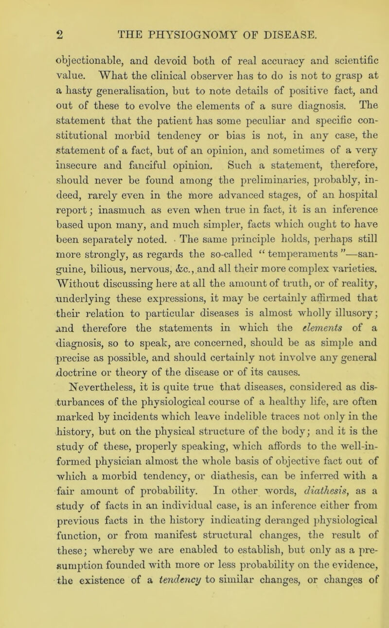 objectionable, and devoid both of real accuracy and scientific value. What the clinical observer has to do is not to grasp at a hasty genex-alisation, but to note details of positive fact, and out of these to evolve the elements of a sure diagnosis. The statement that the patient has some peculiar and specific con- stitutional morbid tendency or bias is not, in any case, the statement of a fact, but of an opinion, and sometimes of a very insecure and fanciful opinion. Such a statement, therefore, should never be found among the preliminaries, probably, in- deed, rarely even in the more advanced stages, of an hospital report; inasmuch as even when true in fact, it is an inference based upon many, and much simpler, facts which ought to have been separately noted. ■ The same principle holds, perhaps still more strongly, as regards the so-called “ tempei'aments ”—san- guine, bilious, nervous, <fcc.,nnd all their more comjdex vai'ieties. Without discussing here at all the amount of truth, or of reality, underlying these expressions, it may be certainly affirmed that theii- I’elation to particular diseases is almost wholly illusoiy; and therefore the statements in which the dements of a diagnosis, so to speak, are concerned, should be as simjde and precise as possible, and should certainly not involve any general doctrine or theory of the disease or of its causes. Nevertheless, it is quite true that diseases, considered as dis- turbances of the physiological course of a healthy life, are often mai-ked by incidents which leave indelible traces not only in the history, but on the physical structure of the body; and it is the study of these, properly speaking, which aftbrds to the well-in- formed ])hysician almost the whole basis of objective fact out of which a morbid tendency, or diathesis, can be infeiTed with a fair amount of probability. In other words, diathesis, as a study of facts in an individual case, is an inference either from previous facts in the history indicating deranged physiological function, or from manifest structural changes, the X’esult of these; whereby we are enabled to establish, but only as a jire- sumption founded with more or less probability on the evidence, the existence of a tendency to similar changes, or changes of