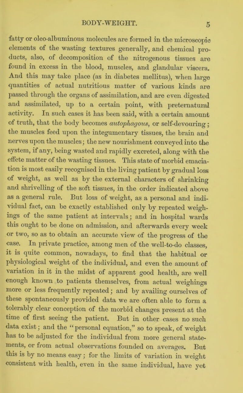 BODY-WEIGHT. fatty or oleo-albuminous molecules are foi-med in the microscopic elements of the wasting textures generally, and chemical pro- ducts, also, of decomposition of the nitrogenous tissues are found in excess in the blood, muscles, and glandular viscera. And this may take place (as in diabetes mellitus), when large quantities of actual nutritious matter of various kinds are passed thi’ough the organs of assimilation, and are even digested and assimilated, up to a certain point, with preteimatural activity. In such cases it has been said, with a certain amount of truth, that the body becomes atitophagotis, or self-devouring: the muscles feed upon the integumentary tissues, the brain and nerves upon the muscles; the new nourishment conveyed into the system, if any, being wasted and rapidly excreted, along with the effete matter of the wasting tissues. This state of morbid emacia- tion is most easily recognised in the living patient by gradual loss of weight, as well as by the external charactei’s of shrinking and shrivelling of the soft tissues, in the order indicated above as a general rule. But loss of weight, as a personal and indi- vidual fact, can be exactly established only by repeated weigh- ings of the same patient at intervals; and in hosiutal wards this ought to be done on admission, and afterwards every week or two, so as to obtain an accurate view of the progress of the case. In private practice, among men of the well-to-do classes, it is quite common, nowadays, to find that the habitual or physiological weight of the individual, and even the amount of variation in it in the midst of apparent good health, are well enough knowm to patients themselves, from actual weighings more or less frequently repeated; and by availing ourselves of these spontaneously provided data we are often able to form a toleiably clear conception of the morbid changes present at the time of first seeing the patient. But in other cases no such data exist; and the “personal equation,” so to speak, of weight has to be adjusted for the individual from more general state- ments, or fi'om actual obseiwations founded on averages. But this is by no means easy; for the limits of variation in weight consistent with health, even in the same individual, have yet