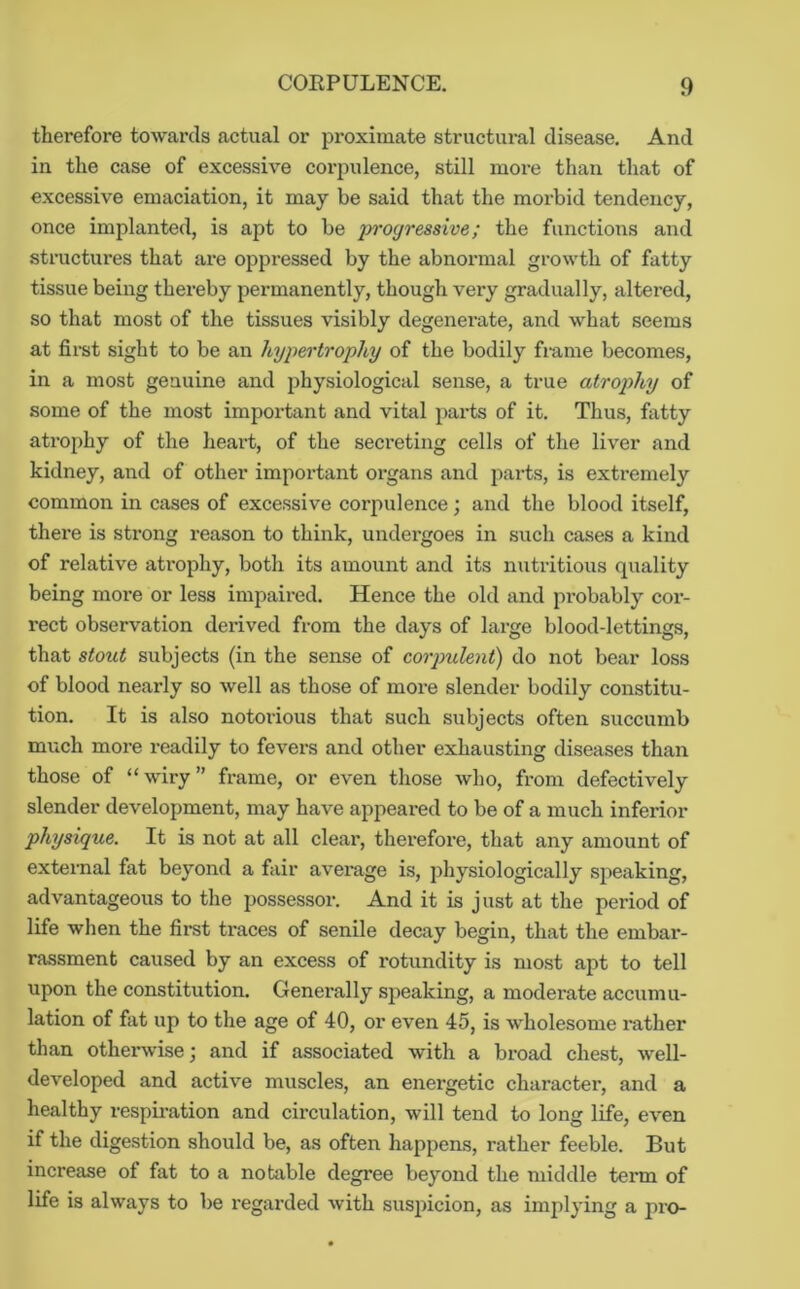 therefore towards actual or proximate structural disease. And in the case of excessive corpulence, still more than that of excessive emaciation, it may be said that the morbid tendency, once implanted, is apt to be progressive; the functions and structures that ai-e oppressed by the abnormal growth of fatty tissue being thereby permanently, though very gradually, altered, so that most of the tissues visibly degenerate, and what seems at first sight to be an hypertrophy of the bodily frame becomes, in a most genuine and physiological sense, a true atrophy of some of the most important and vital parts of it. Thus, fatty atrophy of the heart, of the secreting cells of the liver and kidney, and of other important organs and parts, is extremely common in cases of excessive corpulence; and the blood itself, there is strong reason to think, undergoes in such cases a kind of relative atrophy, both its amount and its nutritious quality being more or less impaired. Hence the old and probably cor- rect observation derived from the days of large blood-lettings, that stout subjects (in the sense of corpulent) do not bear loss of blood nearly so well as those of more slender bodily constitu- tion. It is also notorious that such subjects often succumb much more readily to fevers and other exhausting diseases than those of “wiry” frame, or even those who, from defectively slender development, may have appeared to be of a much inferior physique. It is not at all clear, therefore, that any amount of external fat beyond a fair average is, physiologically speaking, advantageous to the possessor. And it is just at the period of life when the first traces of senile decay begin, that the embar- rassment caused by an excess of rotundity is most apt to tell upon the constitution. Generally speaking, a moderate accumu- lation of fat up to the age of 40, or even 45, is wholesome rather than otherwise; and if associated with a broad chest, well- developed and active muscles, an energetic character, and a healthy respii-ation and circulation, will tend to long life, even if the digestion should be, as often happens, rather feeble. But increase of fat to a notable degree beyond the middle term of life is always to be regai'ded with suspicion, as implying a jiro-