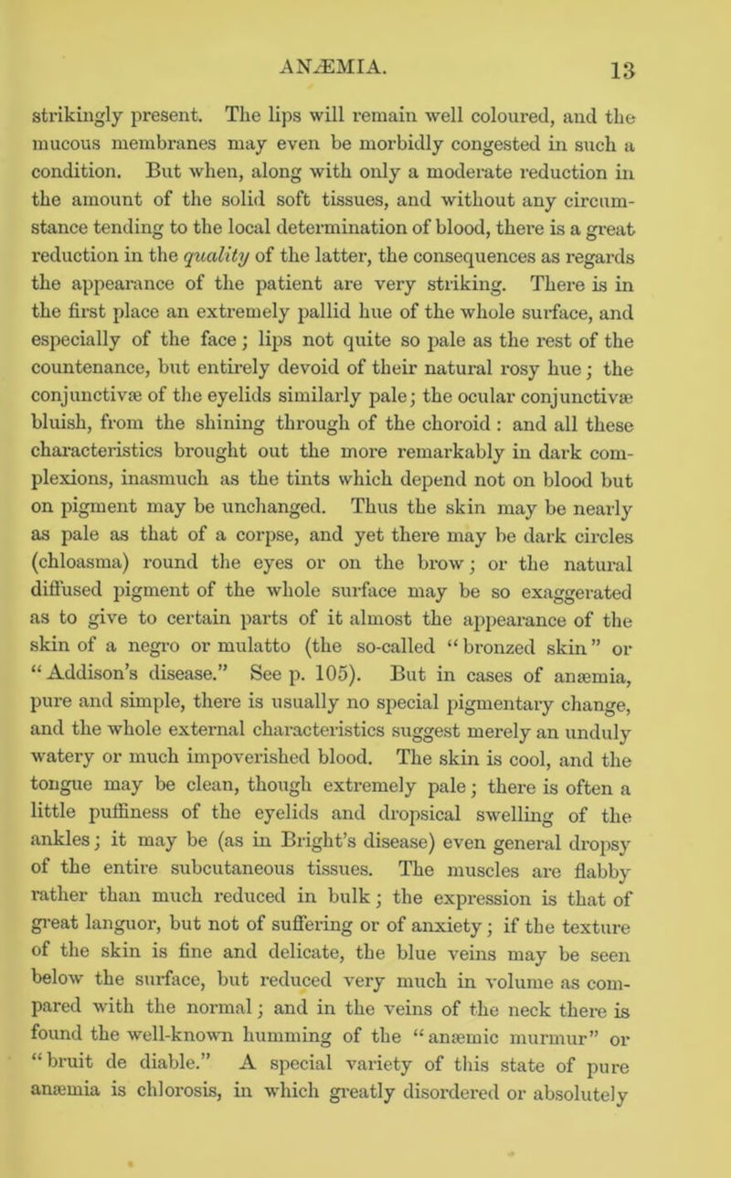 strikingly present. The lips will remain well coloured, and the mucous membranes may even be morbidly congested in such a condition. But when, along with only a moderate reduction in the amount of the solid soft tissues, and without any circum- stance tending to the local determination of blood, there is a gi-eat reduction in the quality of the latter, the consequences as regards the appearance of the patient are very striking. There is in the first place an extremely pallid hue of the whole sui-face, and especially of the face; lips not quite so pale as the rest of the countenance, but entirely devoid of their natural i-osy hue; the conjunctivse of the eyelids similarly pale; the ocular conjunctivse bluish, from the shining through of the choroid ; and all these characteristics brought out the more remarkably in dark com- plexions, inasmuch as the tints which depend not on blood but on pigment may be unchanged. Thus the skin may be nearly as pale as that of a corpse, and yet there may be dark circles (chloasma) round the eyes or on the brow; or the natural diflused pigment of the whole surface may be so exaggerated as to give to certain parts of it almost the appearance of the skin of a negro or mulatto (the so-called “ bronzed skin ” or “Addison’s disease.” Seep. 105). But in cases of anjemia, pure and simple, there is usually no special pigmentary change, and the whole external characteristics suggest merely an unduly watery or much impoverished blood. The skin is cool, and the tongue may be clean, though extremely pale; there is often a little puifiness of the eyelids and dropsical swelling of the ankles; it may be (as in Bright’s disease) even general dropsy of the entire subcutaneous tissues. The muscles are flabby i-ather than much reduced in bulk; the expression is that of great languor, but not of suffering or of anxiety; if the texture of the skin is fine and delicate, the blue veins may be seen below the surface, but reduced very much in volume as com- pared with the normal; and in the veins of the neck there is found the well-known humming of the “ansemic murmur” or “bruit de diable.” A special variety of this state of pure ansemia is chlorosis, in which gi’eatly disordered or absolutely