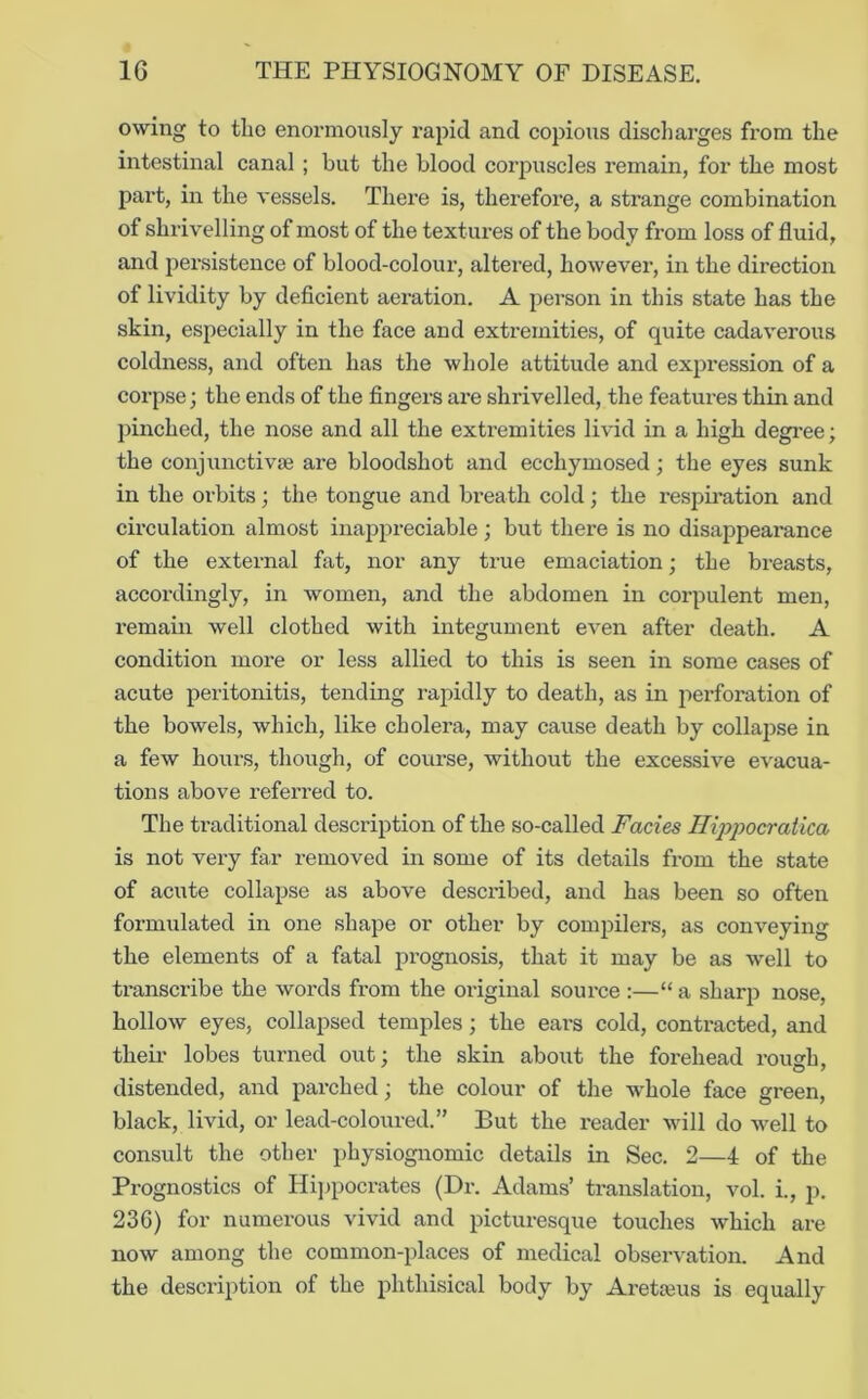 owing to the enormously rapid and cojjious discharges from the intestinal canal ; but the blood corpuscles remain, for the most part, in the vessels. There is, therefore, a strange combination of shrivelling of most of the textures of the body from loss of fluid, and persistence of blood-colour, altered, howevei’, in the direction of lividity by deflcient aeration. A person in this state has the skin, especially in the face and extremities, of quite cadaverous coldness, and often has the whole attitude and expression of a corpse; the ends of the fingers are shrivelled, the features thin and pinched, the nose and all the extremities livid in a high degree; the conjunctivae are bloodshot and ecchymosed; the eyes sunk in the orbits ; the tongue and breath cold; the respii’ation and circulation almost inappreciable ; but there is no disappearance of the exteimal fat, nor any true emaciation; the breasts, accordingly, in women, and the abdomen in corpulent men, remain well clothed with integument even after death. A condition more or less allied to this is seen in some cases of acute peritonitis, tending rapidly to death, as in perforation of the bowels, which, like cholera, may cause death by collajjse in a few hours, though, of course, without the excessive evacua- tions above referred to. The traditional description of the so-called Facies IlippocraUca is not very far removed in some of its details from the state of acute collapse as above described, and has been so often formulated in one shape or other by compilers, as conveying the elements of a fatal prognosis, that it may be as well to transcribe the words from the original source :—“ a sharp nose, hollow eyes, collapsed temples; the ears cold, contracted, and their lobes turned out; the skin about the forehead rough, distended, and parched; the colour of the whole face green, black, livid, or lead-coloured.” But the reader will do well to consult the other physiognomic details in Sec. 2—4 of the Prognostics of Hij^pocrates (Dr. Adams’ translation, vol. i., p. 236) for numerous vivid and picturesque touches which are now among the common-places of medical observation. And the description of the phthisical body by Aretajus is equally