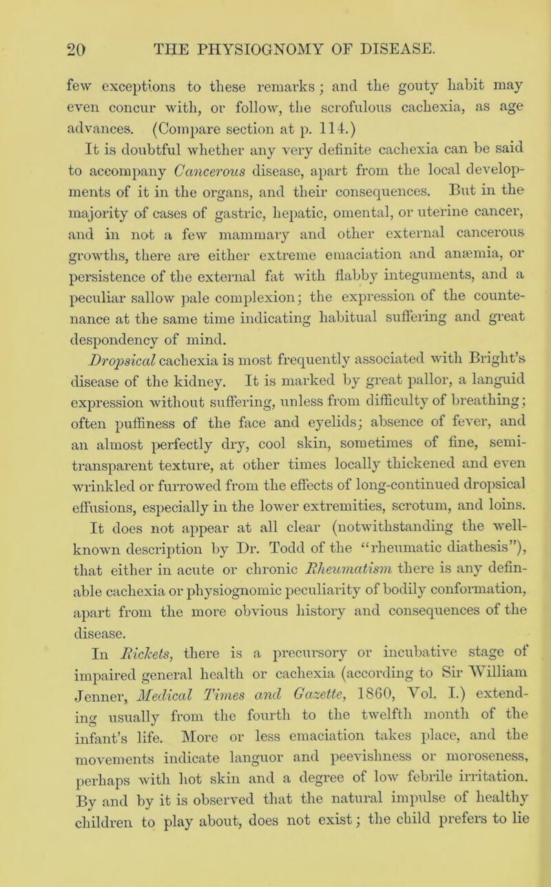 few exceptions to these remarks; and the gonty habit may even concur witli, or follow, the scrofulous cachexia, as age advances. (Compare section at p. 114.) It is doubtful whether any very definite cachexia can be said to accompany Cancerous disease, apart from the local develop- ments of it in the organs, and their consequences. But in the majority of cases of gastric, hepatic, omental, or uterine cancer, and in not a few mammary and other external cancerous growtlis, there are either extreme emaciation and amemia, or pereistence of the external fat with flabby integuments, and a peculiar sallow j)ale complexion; the expression of the counte- nance at the same time indicating habitual suflering and great despondency of mind. Dropsical cachexia is most frequently associated with Bright’s disease of the kidney. It is marked by great pallor, a languid expression without suffering, unless from difficulty of breathing ; often puffiness of the face and eyelids; absence of fever, and an almost ]:>erfectly dry, cool skin, sometimes of fine, semi- transparent texture, at other times locally thickened and even wrinkled or furrowed from the effects of long-continued dropsical effiisions, es])ecially in the lower extremities, scrotum, and loins. It does not appear at all clear (notwithstanding the well- known description by Dr. Todd of the “rheumatic diathesis”), that either in acute or chronic Bheumatism there is any defin- able cachexia or physiognomic peculiarity of bodily conformation, apart from the more obvious history and consequences of the disease. In Rickets, there is a precui’sory or incubative stage of impaired general health or cachexia (according to Sir 'William Jenner, Medical Times and Gazette, 18G0, Vol. I.) extend- ing usually from the fourth to the twelfth month of the infant’s life. More or less emaciation takes place, and the movements indicate languor and peevishness or moroseness, perhaps with hot skin and a degree of low febrile inltation. By and by it is observed that the natural impidse of healthy children to play about, does not exist; the child prefers to lie