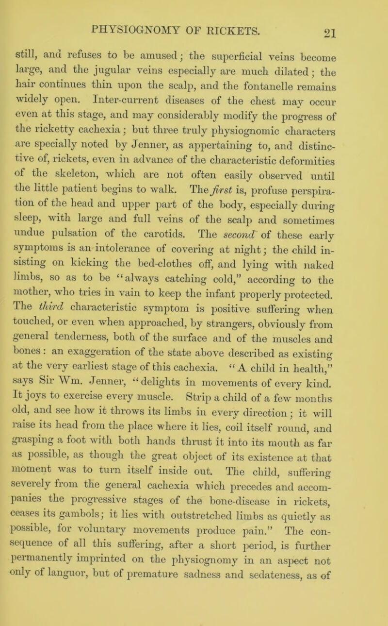 still, and refuses to be amused; the superficial veins become large, and the jugular veins especially are much dilated; the hair continues thin upon the scalp, and the fontanelle remains widely open. Inter-current diseases of the chest may occur even at this stage, and may considerably modify the progi’ess of the ricketty cachexia; but three truly physiognomic charactei-s are specially noted by Jennei’, as appertaining to, and distinc- tive of, rickets, even in advance of the characteristic deformities of the skeleton, which are not often easily observed until the little patient begins to walk. The Jirst is, profuse pei’spira- tion of the head and upper part of the Ixxly, especially during sleeji, with large and full veins of the scalp and sometimes undue pulsation of the carotids. The second of these earlv symptoms is an intolerance of covering at night; the child in- sisting on kicking the bed-clothes off, and lying with naked limbs, so as to be “always catching cold,” according to the mother, who tries in vain to keep the infant properly j>rotected. The third characteristic symptom is positive suffering when touched, or even when approached, by sti’angers, obviously from general tenderness, both of the surface and of the muscles and bones : an exaggeration of the state abo^'e described as existing at the very earliest stage of this cachexia. “ A child in health,” .says Sir Wm. Jenner, “delights in movements of every kind. If fo exercise every muscle. Strip a child of a few months old, and see how it throws its limbs in every direction; it will raise its head from the place where it lies, coil itself round, and gi-asping a foot with both hands tlmist it into its mouth a.s far as jiossible, as though the great object of its existence at that moment w'sxs to turn itself inside out. The child, suftering severely from the general cachexia which pi*ecedes and accom- jianies the progressive stages of the bone-disease in rickets, ceases its gambols; it lies with outstretched limbs as quietly as possible, for voluntaiy movements jiroduce pain.” The con- sequence of all this suffering, after a short period, is further permanently imprinted on the physiognomy in an as]>ect not only of languor, but of premature sadness and sedateness, as of