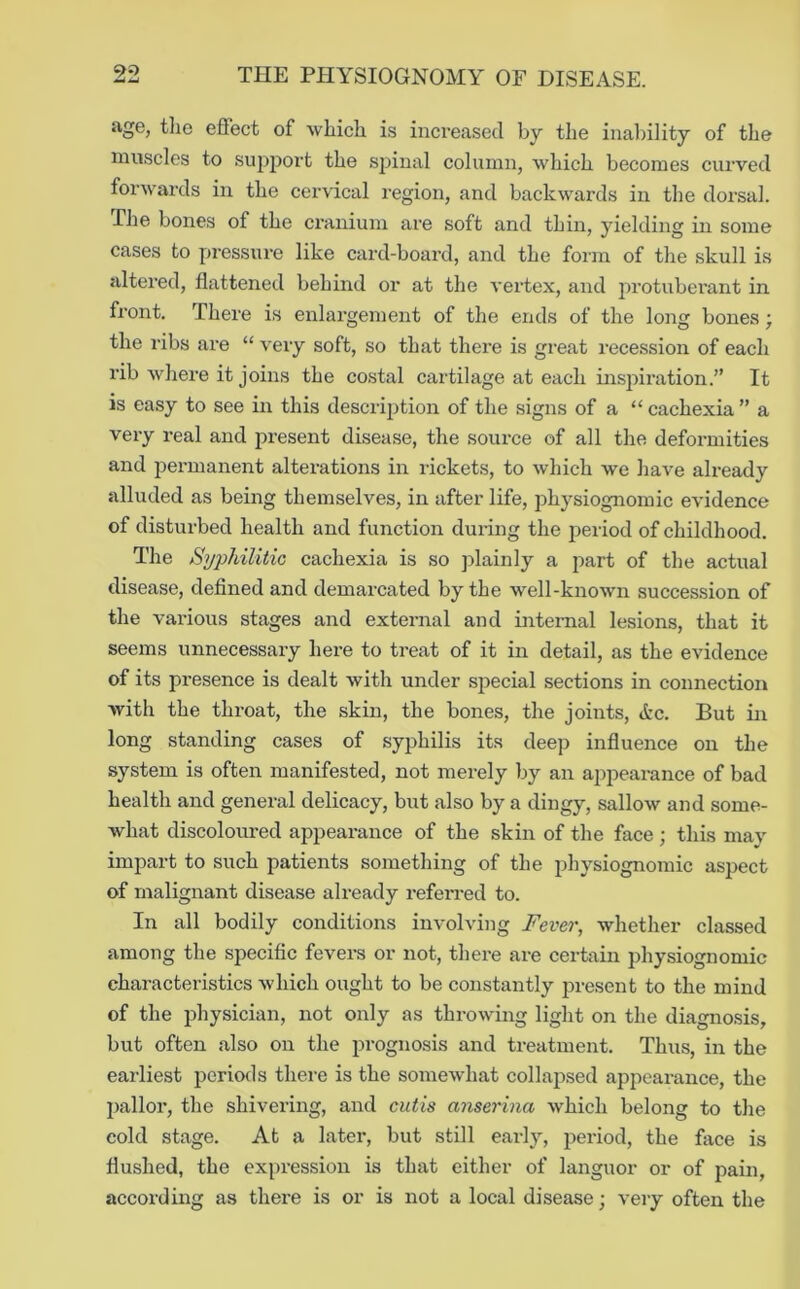 90 age, tlie effect of which is increased by the inability of the muscles to sujiport the spinal column, which becomes curved forwards in the cervical region, and backwards in the dorsal. The bones of the cranium are soft and thin, yielding in some cases to pressure like card-board, and the form of the skull is altered, flattened behind or at the vertex, and protubei’ant in front. There is enlargement of the ends of the long bones; the ribs are “ very soft, so that there is great recession of each rib where it joins the costal cartilage at each inspiration.” It is easy to see in this description of the signs of a “ cachexia ” a very real and present disease, the source of all the deformities and permanent alterations in rickets, to which we have already alluded as being themselves, in after life, physiognomic evidence of disturbed health and function during the ]>eriod of childhood. The Syj^hilitic cachexia is so plainly a part of the actual disease, defined and demarcated by the well-known succession of the various stages and external and internal lesions, that it seems unnecessary here to treat of it in detail, as the evidence of its presence is dealt with under special sections in connection with the throat, the skin, the bones, the joints, Ac. But in long standing cases of syjjhilis its deep influence on the system is often manifested, not merely by an appearance of bad health and general delicacy, but also by a dingy, sallow and some- what discoloured appearance of the skin of the face ; this may impart to such patients something of the physiognomic aspect of malignant disease already referred to. In all bodily conditions involving Fever, whether classed among the specific fevers or not, there are certain physiognomic characteristics which ought to be constantly present to the mind of the physician, not only as throwing light on the diagnosis, but often also on the prognosis and treatment. Thus, in the earliest periods there is the somewhat collapsed appearance, the pallor, the shivering, and cutis anserma which belong to the cold stage. At a later, but still early, period, the face is flushed, the expression is that either of languor or of pain, according as there is or is not a local disease; very often the