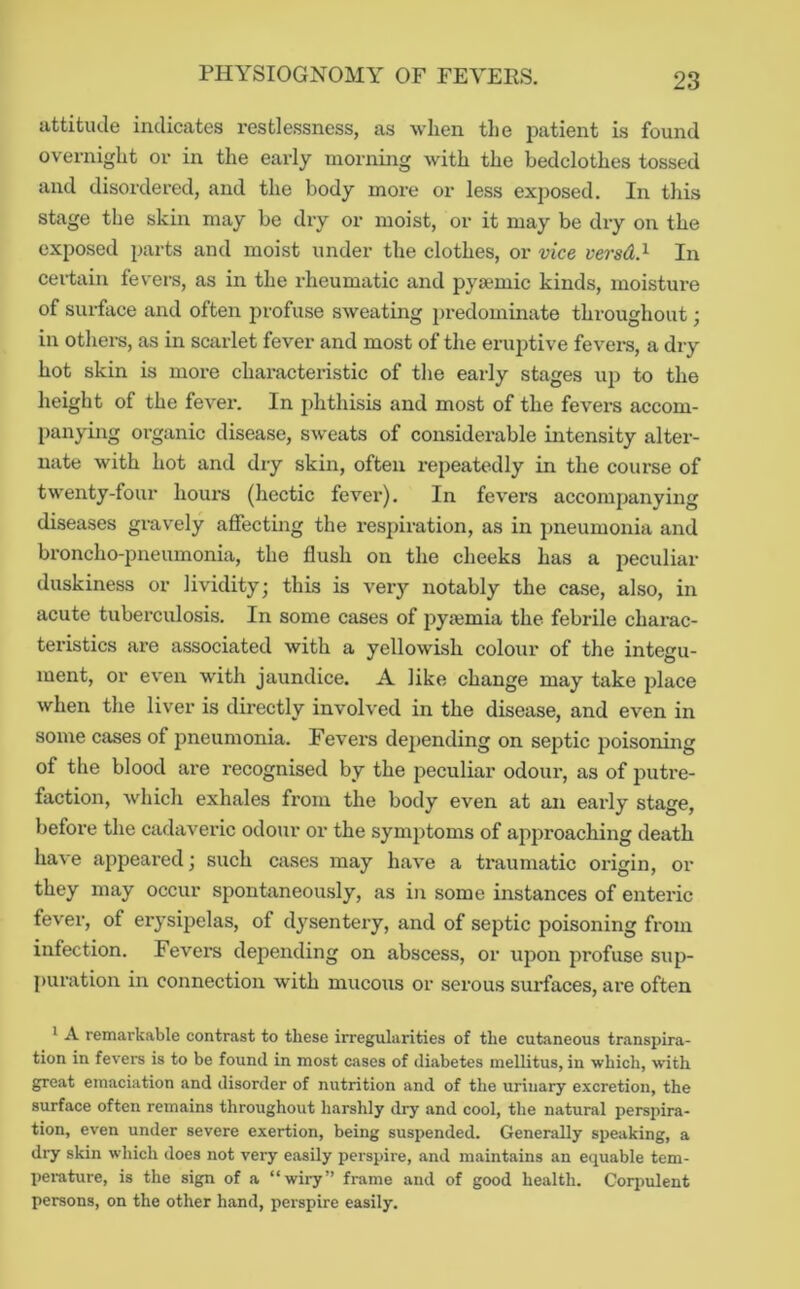 attitiule indicates restlessness, as when the patient is found overnight or in the early morning with the bedclothes tossed and disordered, and the body more or less exposed. In this stage the skin may be dry or moist, or it may be dry on the exposed jjarts and moist under the clothes, or vice versd.^ In cei-tain fevers, as in the rheumatic and pyamic kinds, moisture of surface and often profuse sweating i)redominate throughout; in others, as in scarlet fever and most of the eruptive fevei-s, a dry hot skin is more characteristic of the early stages up to the height of the fever. In j)hthisis and most of the fevers accom- panying organic disease, sweats of considerable intensity alter- nate with hot and dry skin, often repeatedly in the course of twenty-four hours (hectic fever). In fevers accompanying diseases gravely affecting the respiration, as in pneumonia and broncho-pneumonia, the flush on the cheeks has a peculiar duskiness or lividity; this is very notably the case, also, in acute tuberculosis. In some cases of pyajmia the febrile charac- teristics are associated with a yellowish colour of the integu- ment, or even with jaundice. A like change may take place when the liv'er is directly involved in the disease, and even in some cases of pneumonia. Fevers depending on septic poisoning of the blood are recognised by the peculiar odour, as of j^utre- faction, which exhales from the body even at an early stage, before the cadavexuc odour or the symjxtoms of approaching death ha\e appeared; such cases may haA’e a traumatic origin, or they may occur spontaneously, as in some instances of enteric fever, of erysipelas, of dysentery, and of septic poisoning from infection. Fevers depending on abscess, or upon profuse sup- puration in connection with mucous or serous surfaces, are often 1 A remarkable contrast to these irregularities of the cutaneous transpira- tion in fevers is to be found in most cases of diabetes mellitus, in which, with great emaciation and disorder of nutrition and of the urinary excretion, the surface often remains throughout harshly dry and cool, the natural perspira- tion, even under severe exertion, being suspended. Generally speaking, a dry skin which does not very easily perspire, and maintains an equable tem- perature, is the sign of a “wiry” frame and of good health. Corpulent persons, on the other hand, perspire easily.