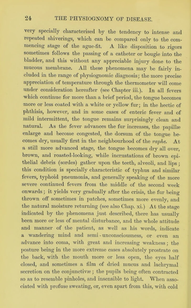 very speciiilly characterised by the tendency to intense and repeated shiverings, which can be compared only to the com- mencing stage of the ague-fit. A like disposition to rigors sometimes follows the passing of a catheter or bougie into the bladder, and this without any appreciable injury done to the mucous membrane. All these phenomena may be fairly in- cluded in the range of physiognomic diagnosis; the more precise appreciation of temperature through the thermometer will come under consideration hereafter (see Chapter iii.). In all fevei-s which continue for more than a brief period, the tongue becomes more or less coated with a white or yellow fur; in the hectic of phthisis, however, and in some cases of enteric fever and of mild intermittent, the tongue remains suri)risingly clean and natural. As the fever advances the fur increases, the j:)apillaj enlarge and become congested, the dorsum of the tongue be- comes dry, usually first in the neighbourhood of the raphe. At a still more advanced stage, the tongue becomes dry all over, brown, and roasted-looking, while incrustations of brown epi- thelial debris (sordes) gather upon the teeth, alveoli, and lips; this condition is specially characteristic of tyjihus and similar fevers, typhoid pneumonia, and generally speaking of the more severe continued fevers from the middle of the second week onwards; it yields very gradually after the crisis, the fur being thrown off sometimes in patches, sometimes more evenly, and the natural moisture returning (see also Chap, xi.) At the stage indicated by the phenomena just described, there has usually been more or less of mental disturbance, and the whole attitude and manner of the patient, as well as his Avords, indicate a wandering mind and semi - unconsciousness, or even an advance into coma, Avith great and increasing AA'eakness; the posture being in the more exti’eme cases absolutely prostrate on the back, Avith the mouth moi'e or less open, the eyes half closed, and sometimes a film of dried mucus and lachiymal secretion on the conjuncth-re; the pupils being often contracted .so as to resemble pinholes, and insensible to light. When asso- ciated Avith profuse sAA^eating, or, e\*en apart from this, A\dth cold