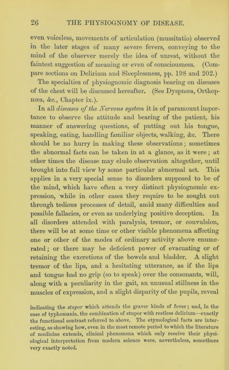 even voiceless, movements of articulation (mussitatio) observed in the later stages of many severe fevers, conveying to the mind of the observer merely the idea of unrest, without the faintest suggestion of meaning or even of consciousness. (Com- pare sections on Delirium and Sleeplessness, j)p. 198 and 202.) The specialties of physiognomic diagnosis bearing on diseases of the chest will be discussed hereafter. (See Dyspnoea, Orthop- noea. Sic., Chapter ix.). In all diseases of the Nervous system it is of paramount impor- tance to observe the attitude and bearing of the patient, his manner of answering questions, of putting out his tongue, speaking, eating, handling familiar objects, walking, &c. There should be no hurry in making these obseiwations; sometimes the abnormal facts can be taken in at a glance, as it were; at other times the disease may elude observation altogether, until brought into full view by some particular abnormal act. This applies in a very special sense to disorders supposed to be of the mind, which have often a very distinct physiognomic ex- pression, while in other cases they require to be sought out through tedious processes of detail, amid many difficulties and possible fallacies, or even as underlying positive deception. In all disorders attended with paralysis, tremor, or convulsion, there will be at some time or other visible phenomena affecting one or other of the modes of ordinary activity above enume- rated ; or there may be deficient power of evacuating or of retaining the excretions of the bowels and bladder. A slight tremor of the lips, and a hesitating utterance, as if the lips and tongue had no grip (so to speak) over the consonants, will, along with a peculiarity in the gait, an unusual stillness in the muscles of expression, and a slight disparity of the pupils, reveal indicating the stupor ■which attends the graver kinds of fever; and, in the case of typhomania, the combination of stupor -with restless delirium—exactly the functional contrast referred to above. The etymological facts are intei'- esting, as showing how, even in the most remote period to which the literature of medicine extends, clinical phenomena which only receive their physi- ological interpretation from modern science were, nevertheless, sometimes very exactly noted.
