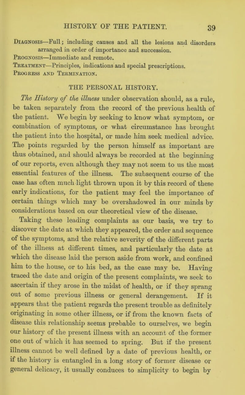 Diagnosis—Full; including causes and all the lesions and disorders arranged in order of importance and succession. Prognosi.s—Immediate and remote. Treatment—Principles, indications and special prescriptions. Progress and Termination. THE PERSONAL HISTORY. The History of the illness under obsei’vation should, a.s a rule, be taken separately from the record of the previous health of the patient. We begin by seeking to know what symptom, or combination of symptoms, or what circumstance has brought the patient into the hospital, or made him seek medical advice. The points regarded by the pereon himself as important are thus obtained, and should always be recorded at the beginning of our reports, even although they may not seem to us tlie most essential features of the illness. The subsequent course of the case has often much light thrown upon it by this record of these early indications, for the patient may feel the importance of certain things which may be overshadowed in our minds by considerations based on our theoretical view of the disease. Taking these leading complaints as our basis, Ave try to discover the date at which they appeared, the order and sequence of the symptoms, and the relative severity of the different parts of the illness at different times, and particulai’ly the date at Avhich the disease laid the pei’son aside from work, and confined him to the house, or to his bed, as the case may be. Having traced the date and origin of the present complaints, we seek to ascertain if they arose in the midst of health, or if they sprang out of some previous illness or general derangement. If it appears that the patient regards the present trouble as definitely originating in some other illness, or if from the knoAvn facts of disease this relationship seems probable to ourselves, we begin our history of the present illness with an account of the former one out of Avhich it has seemed to spring. But if the present illness cannot be well defined by a date of previous health, or if the history is entangled in a long story of former disease or general delicacy, it usually conduces to simplicity to begin by