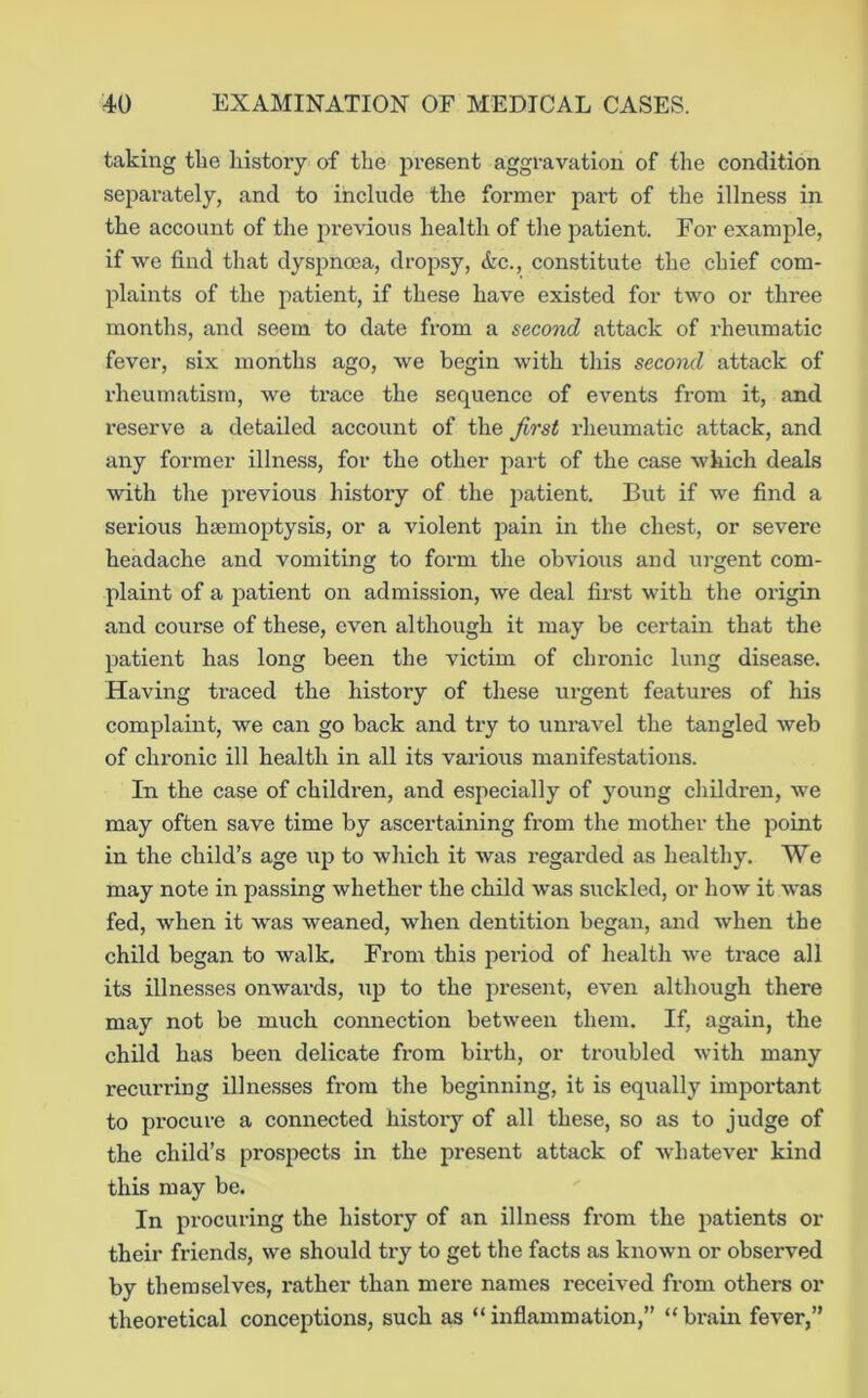 taking tlie history of the present aggravation of the condition separately, and to include the former part of the illness in the account of the previous health of the patient. For example, if we find that dyspnma, dropsy, (kc., constitute the chief com- plaints of the patient, if these have existed for two or three months, and seem to date from a second attack of rheumatic fever, six months ago, we begin with this second attack of rheumatism, we trace the sequence of events from it, and reserve a detailed account of the first rheumatic attack, and any former illness, for the other part of the case which deals with the previous history of the patient. But if we find a serious htemoptysis, or a violent pain in the chest, or severe headache and vomiting to form the obvious and urgent com- plaint of a patient on admission, we deal first with the origin and course of these, even although it may be certain that the patient has long been the victim of chronic lung disease. Having traced the history of these urgent features of his complaint, we can go back and try to unravel the tangled web of clu'onic ill health in all its various manifestations. In the case of childi’en, and especially of young children, we may often save time by ascertaining from the mother the point in the child’s age up to which it was regarded as healthy. We may note in passing whether the child was suckled, or how it was fed, when it was weaned, when dentition began, and when the child began to walk. From this period of health we trace all its illnesses onwards, up to the present, even although there may not be much connection between them. If, again, the child has been delicate from birth, or troubled with many recurring illnesses from the beginning, it is equally important to procure a connected history of all these, so as to judge of the child’s prospects in the present attack of whatever kind this may be. In procuring the history of an illness from the patients or their friends, we should try to get the facts as known or observed by themselves, rather than mere names received from others or theoi-etical conceptions, such as “inflammation,” “brain fever,”
