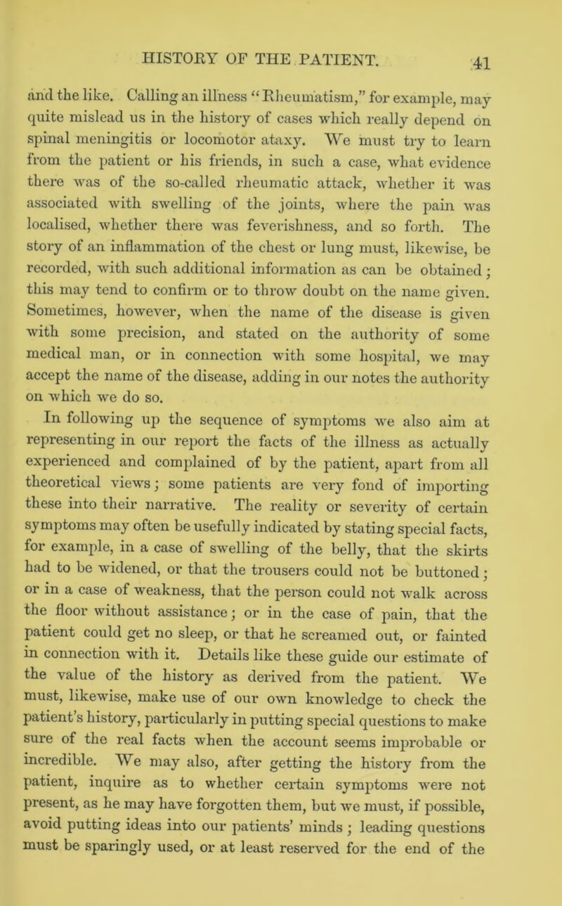 dncl the like. Calling an illness “ Elieumatism,” for example, may quite mislead us in the history of cases which really depend on spinal meningitis or locomotor ataxy. We must try to learn from the patient or his friends, in such a case, what evidence there was of the so-called rheumatic attack, whether it was associated with swelling of the joints, whei-e the pain was localised, whether there was feverishness, and so forth. The story of an inflammation of the chest or lung must, likewise, be recorded, with such additional information as can be obtained ; this may tend to confirm or to throw doubt on the name given. Sometimes, however, Avhen the name of the disease is given with some precision, and stated on the authority of some medical man, or in connection with some hospital, we may accept the name of the disease, adding in our notes the authority on Avhich we do so. In following uj) the sequence of symjitoms Ave also aim at representing in our report the fivcts of the illness as actually experienced and complained of by the patient, aj^art from all theoretical a’Icavs ; some patients are A'ery fond of importing these into their narrative. The reality or severity of certain symptoms may often be usefully indicated by stating special facts, for example, in a case of SAvelling of the belly, that the skirts had to be Avidened, or that the trousers could not be buttoned; or in a case of weakness, that the person could not AV’alk across the floor without assistance j or in the case of pain, that the patient could get no sleep, or that he screamed out, or fainted in connection Avith it. Details like these guide our estimate of the value of the history as derived from the patient. We must, likeAvdse, make use of our OAvn knowdedge to check the patient s history, particularly in putting special questions to make sure of the real facts Avhen the account seems improbable or incredible. We may also, after getting the history from the patient, inquire as to whether ceidain symptoms Avere not present, as he may have forgotten them, but Ave must, if possible, avoid putting ideas into our patients’ minds ; leading questions must be sparingly used, or at least reserA^ed for the end of the