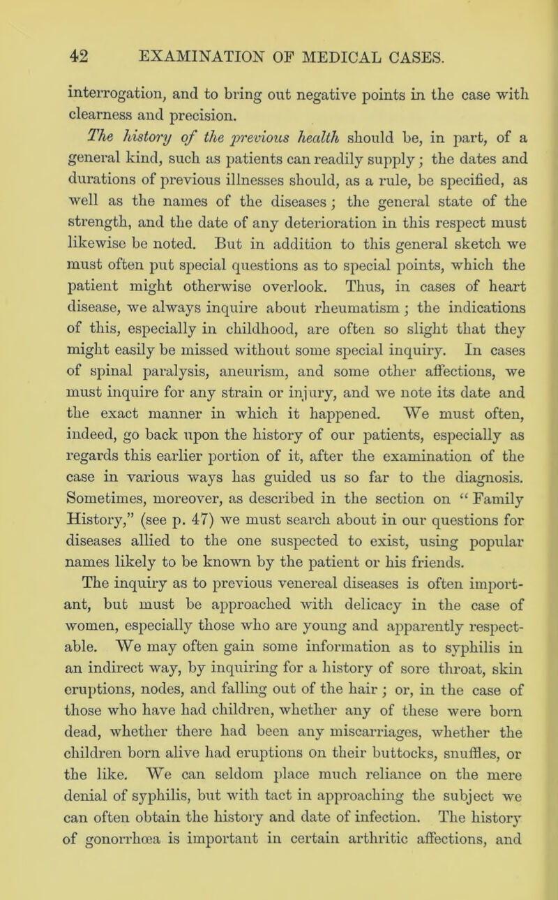 interrogation, and to bring out negative points in the case with clearness and precision. The history of the -previous health should be, in part, of a general kind, such as patients can readily supply; the dates and durations of previous illnesses should, as a I’ule, be specified, as well as the names of the diseases; the general state of the strength, and the date of any deterioration in this respect must likewise be noted. But in addition to this general sketch we must often put special questions as to special points, which the patient might otherwise overlook. Thus, in cases of heart disease, we always inquire about rheumatism; the indications of this, especially in childhood, are often so slight that they might easily be missed without some special inquiry. In cases of spinal paralysis, aneurism, and some other affections, we must inquire for any strain or inj ary, and we note its date and the exact manner in which it happened. We must often, indeed, go back upon the history of our patients, especially as regards this earlier portion of it, after the examination of the case in various ways has guided us so far to the diagnosis. Sometimes, moreover, as described in the section on “ Family History,” (see p. 47) we must search about in our questions for diseases allied to the one suspected to exist, using popular names likely to be known by the patient or his friends. The inquiry as to previous venereal diseases is often import- ant, but must be approached with delicacy in the case of women, especially those who are young and ajiparently respect- able. We may often gain some information as to syphilis in an indirect way, by inquiring for a history of sore throat, skin eruptions, nodes, and falling out of the hair ; or, in the case of those who have had children, whether any of these were born dead, whether there had been any miscarriages, whether the children born alive had eruptions on their buttocks, snuffles, or the like. We can seldom place miich reliance on the mere denial of syphilis, but with tact in approaching the subject we can often obtain the history and date of infection. The history of gonorrhoea is important in certain arthritic affections, and