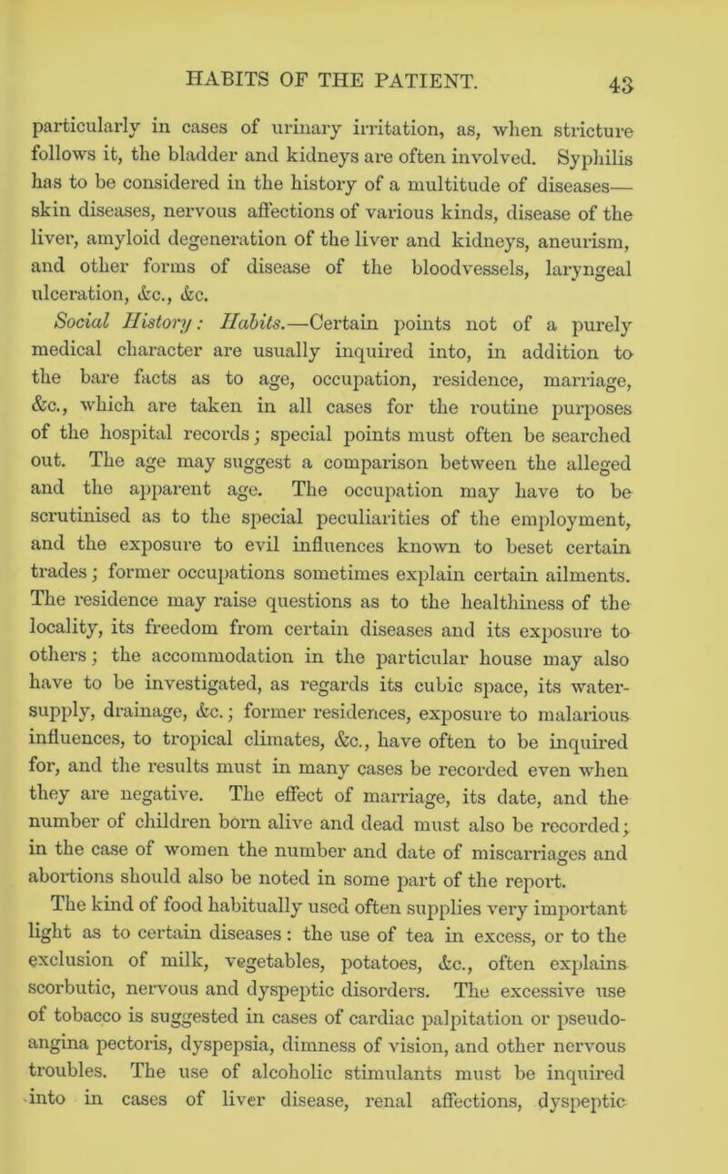 particularly in cases of urinary irritation, as, when stricture follows it, the bladder and kidneys are often involved. Syphilis has to be considered in the history of a multitude of diseases— skin diseases, nervous aftections of various kinds, disease of the liver, amyloid degenei’ation of the liver and kidneys, aneurism, and other forms of disease of the bloodvessels, laryngeal ulceration, Ac., Ac. Social History; Habits.—Certain points not of a purely medical character are usually inquired into, in addition to the bare facts as to age, occupation, residence, marriage, &c., which are taken in all cases for the routine purposes of the hospital records •, special ^joints must often be searched out. The age may suggest a comparison between the alleged and the apparent age. The occuiiation may have to be scrutinised as to the special peculiarities of the employment, and the exposure to evil influences known to beset certain trades; former occupations sometimes explain eertain ailments. The residence may raise questions as to the healthiness of the locality, its freedom from certain diseases and its exj)osure to others; the accommodation in the jjarticular house may also have to be investigated, as regards its cubic space, its water- supply, drainage, Ac.; former residences, exposure to malarious influences, to tropical climates, &c., have often to be inquii’ed for, and the results must in many cases be recorded even when they are negative. The effect of marriage, its date, and the number of children born alive and dead must also be recorded^ in the case of women the number and date of miscarriaeres and O abortions should also be noted in some part of the report. The kind of food habitually used often supplies very impoi’tant light as to certain diseases: the use of tea in excess, or to the exclusion of milk, vegetables, potatoes, Ac., often explains scorbutic, nervous and dyspeptic disorders. The excessive use of tobacco is suggested in cases of cardiac palpitation or pseudo- angina pectoris, dyspepsia, dimness of vision, and other nervous troubles. The use of alcoholic stimulants must be inquired 'into in cases of liver disease, renal affections, dyspeptic